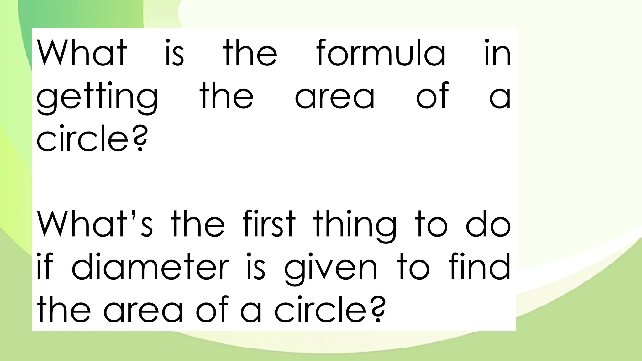 What is the formula in
getting the area of a
circle?
What’s the first thing to do
if diameter is given to find
the area of a circle?
 