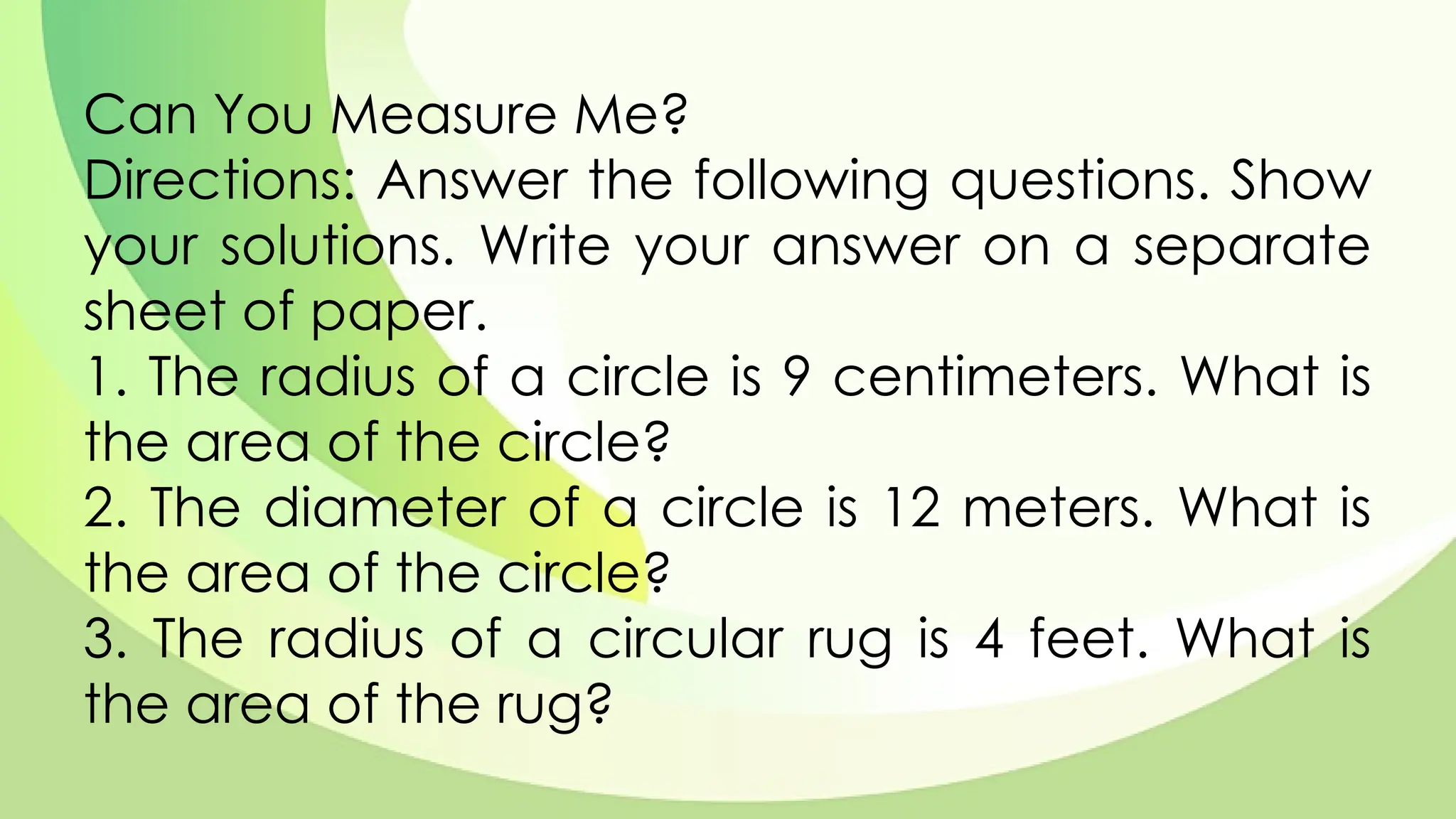 Can You Measure Me?
Directions: Answer the following questions. Show
your solutions. Write your answer on a separate
sheet of paper.
1. The radius of a circle is 9 centimeters. What is
the area of the circle?
2. The diameter of a circle is 12 meters. What is
the area of the circle?
3. The radius of a circular rug is 4 feet. What is
the area of the rug?
 