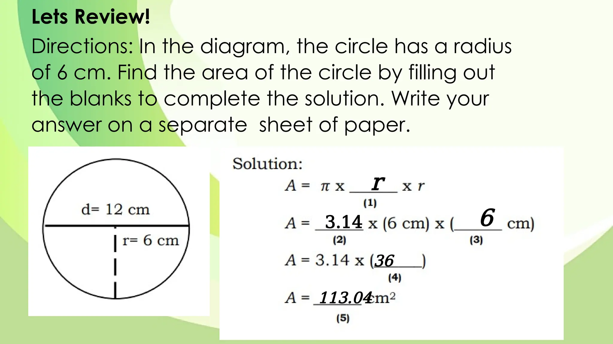 Lets Review!
Directions: In the diagram, the circle has a radius
of 6 cm. Find the area of the circle by filling out
the blanks to complete the solution. Write your
answer on a separate sheet of paper.
r
3.14 6
36
113.04
 
