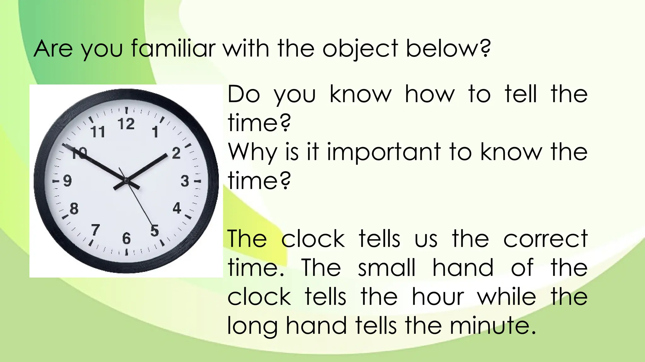 Are you familiar with the object below?
Do you know how to tell the
time?
Why is it important to know the
time?
The clock tells us the correct
time. The small hand of the
clock tells the hour while the
long hand tells the minute.
 