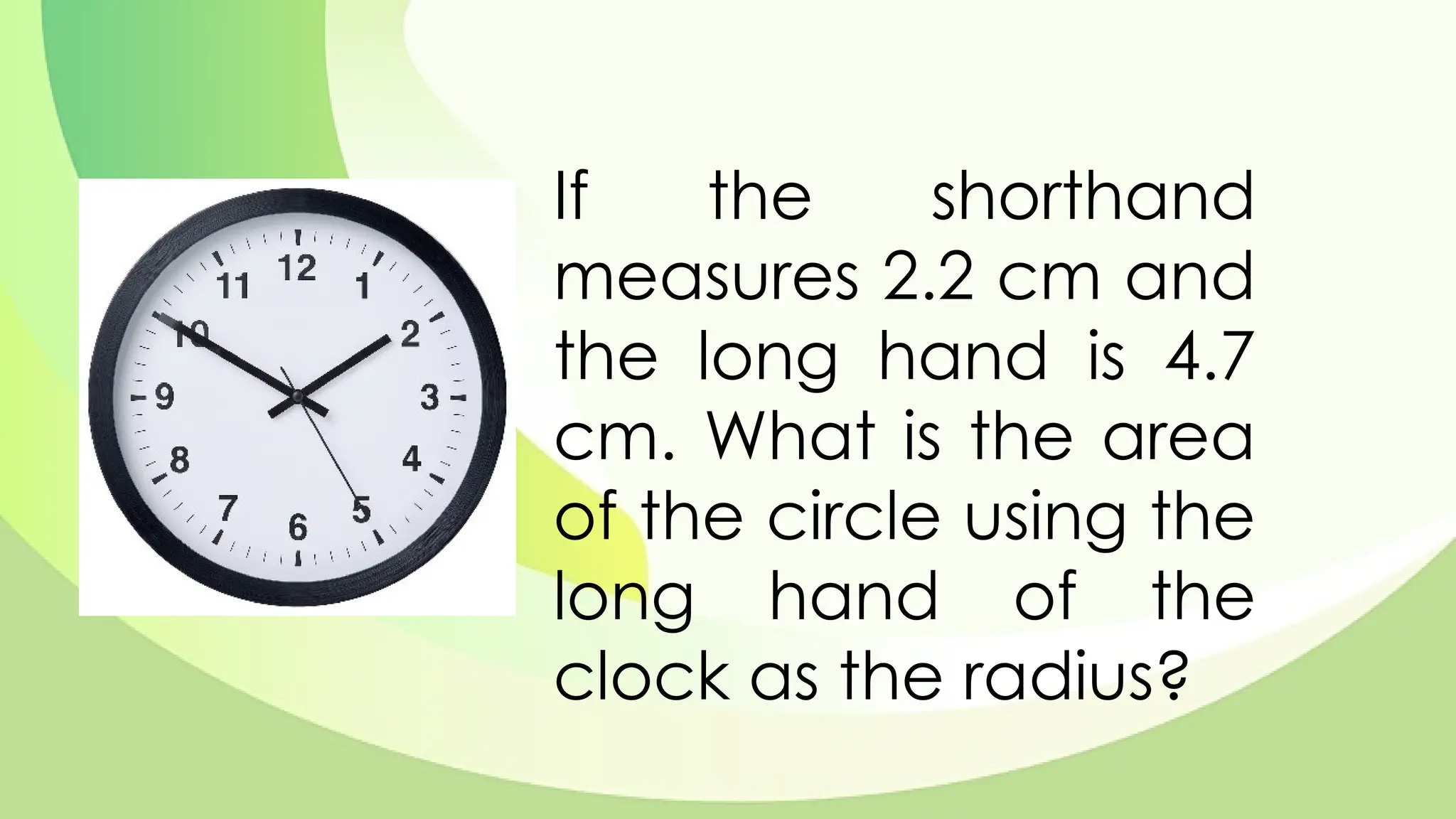 If the shorthand
measures 2.2 cm and
the long hand is 4.7
cm. What is the area
of the circle using the
long hand of the
clock as the radius?
 