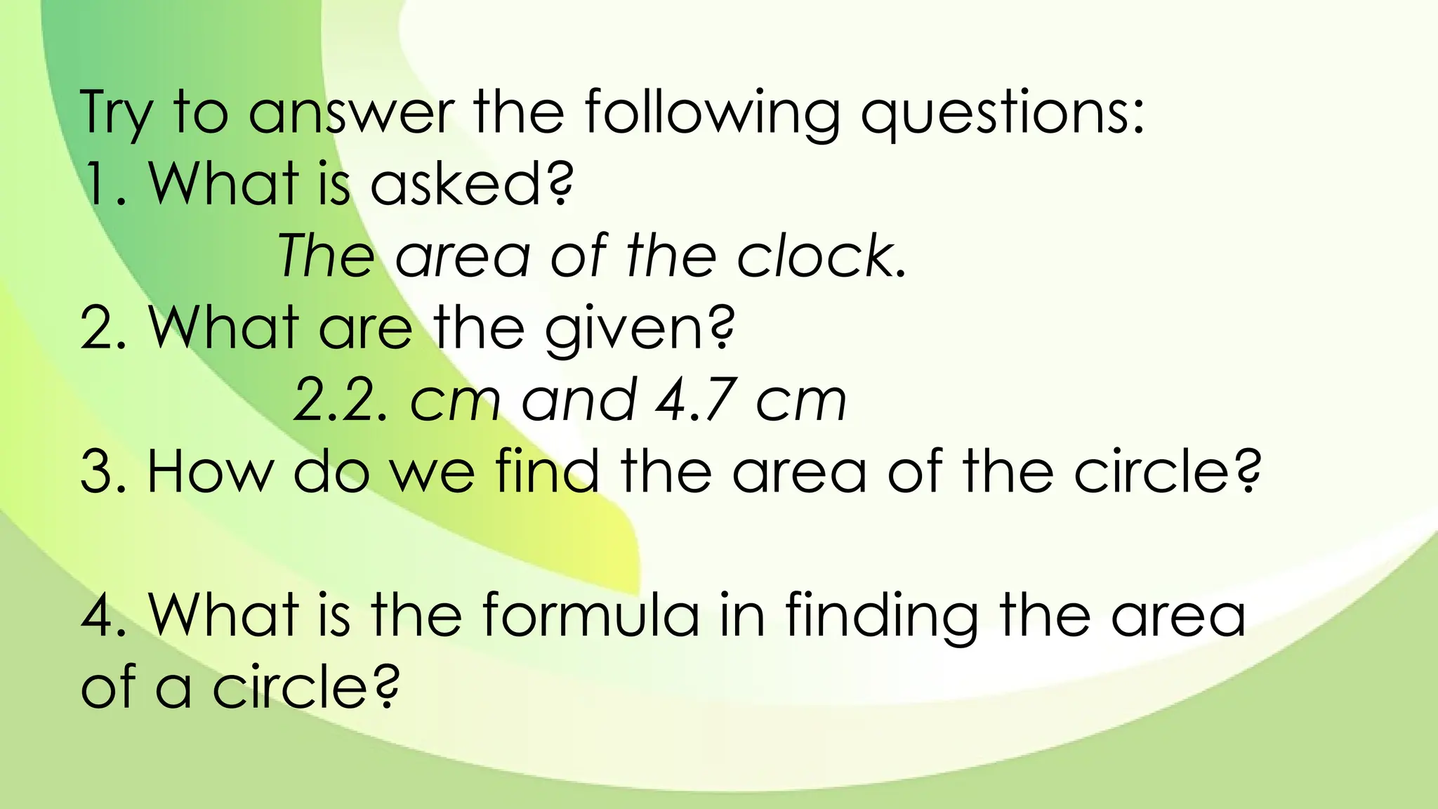 Try to answer the following questions:
1. What is asked?
The area of the clock.
2. What are the given?
2.2. cm and 4.7 cm
3. How do we find the area of the circle?
4. What is the formula in finding the area
of a circle?
 