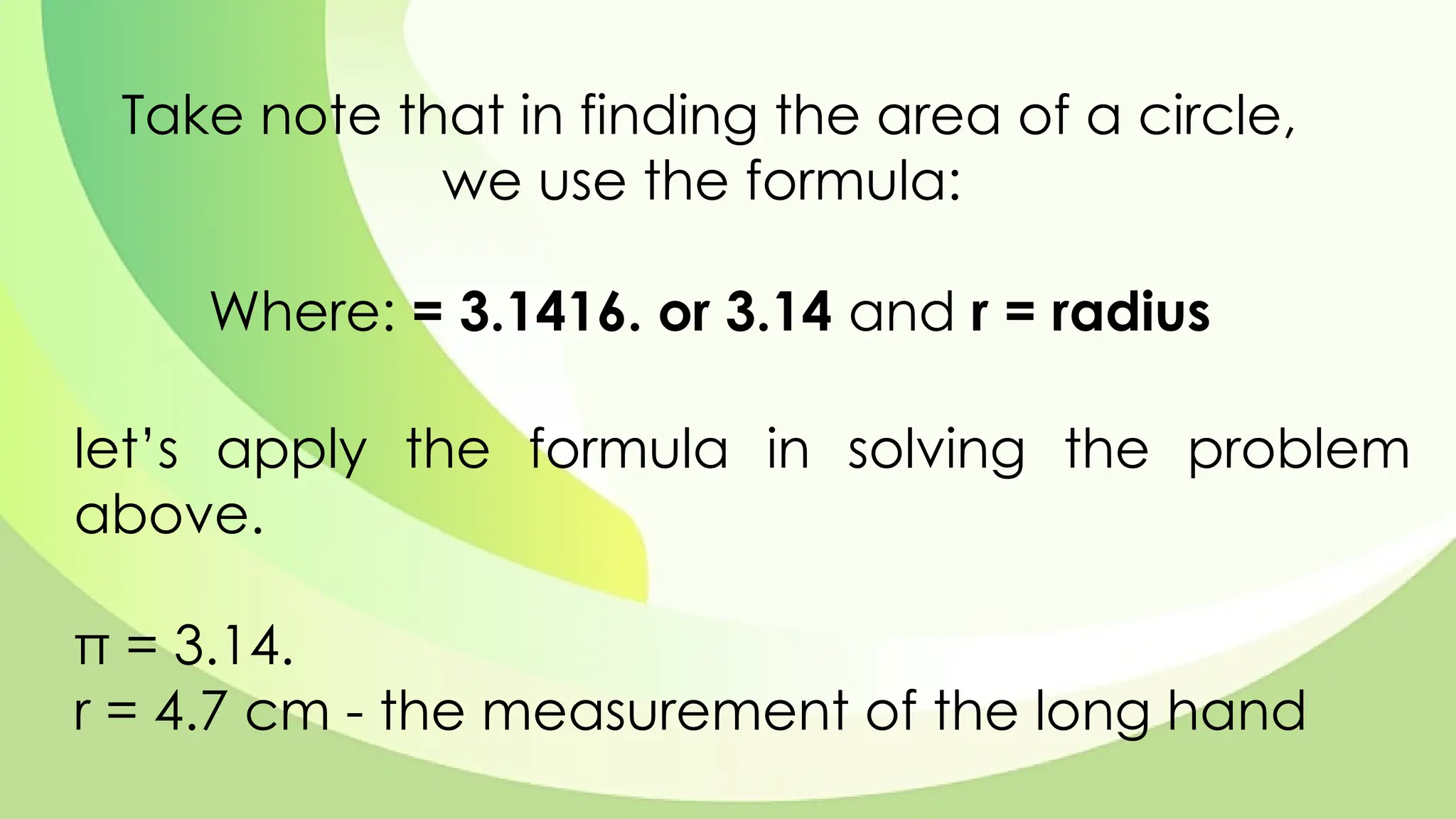 Take note that in finding the area of a circle,
we use the formula:
Where: = 3.1416. or 3.14 and r = radius
let’s apply the formula in solving the problem
above.
π = 3.14.
r = 4.7 cm - the measurement of the long hand
 