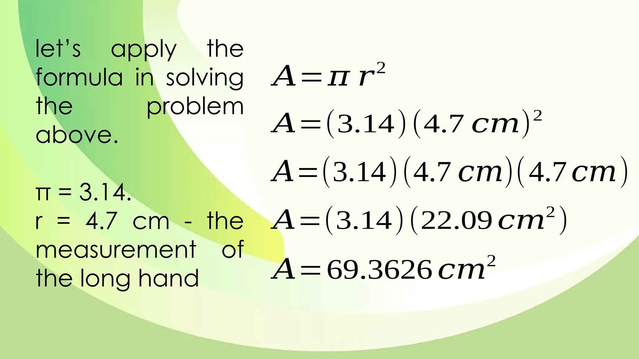 let’s apply the
formula in solving
the problem
above.
π = 3.14.
r = 4.7 cm - the
measurement of
the long hand
𝐴=𝜋 𝑟2
𝐴=(3.14)(4.7 𝑐𝑚)2
𝐴=(3.14)(4.7 𝑐𝑚)(4.7𝑐𝑚)
𝐴=(3.14)(22.09 𝑐𝑚2
)
𝐴=69.3626 𝑐𝑚2
 