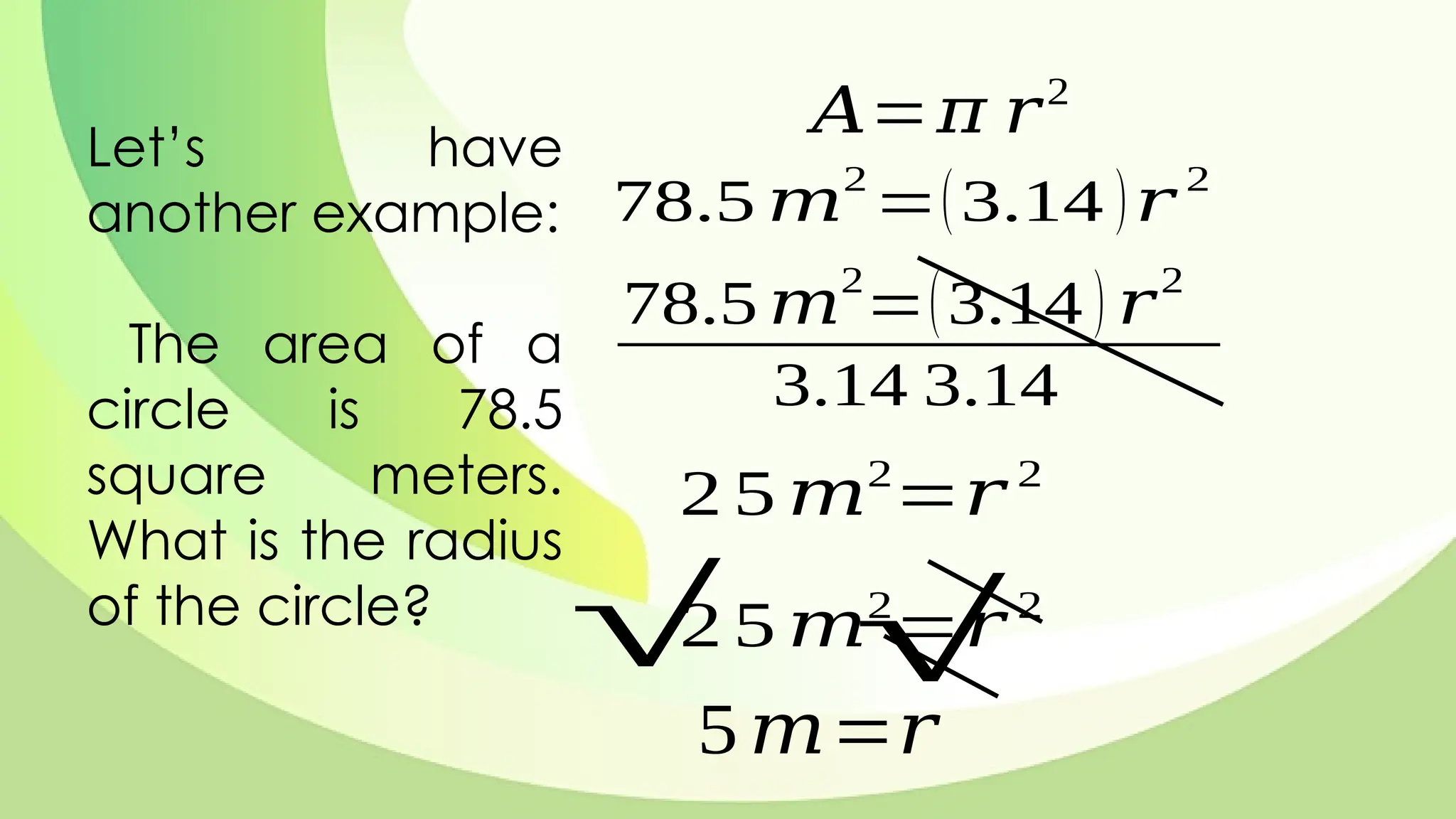 Let’s have
another example:
The area of a
circle is 78.5
square meters.
What is the radius
of the circle?
𝐴=𝜋 𝑟2
78.5 𝑚
2
=(3.14 )𝑟
2
78.5 𝑚
2
=(3.14 ) 𝑟
2
3.14 3.14
2 5 𝑚2
=𝑟 2
2 5 𝑚2
=𝑟 2
√ √
5𝑚=𝑟
 