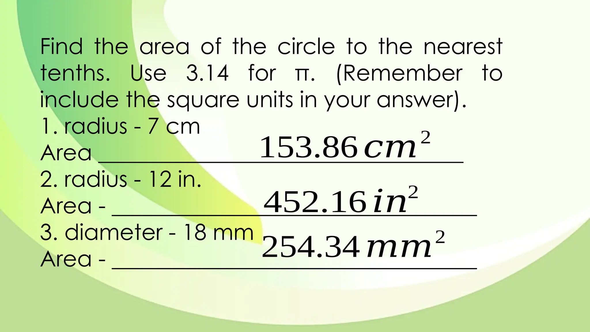 Find the area of the circle to the nearest
tenths. Use 3.14 for π. (Remember to
include the square units in your answer).
1. radius - 7 cm
Area _________________________________
2. radius - 12 in.
Area - _________________________________
3. diameter - 18 mm
Area - _________________________________
153.86 𝑐𝑚2
452.16 𝑖𝑛2
254.34 𝑚𝑚2
 