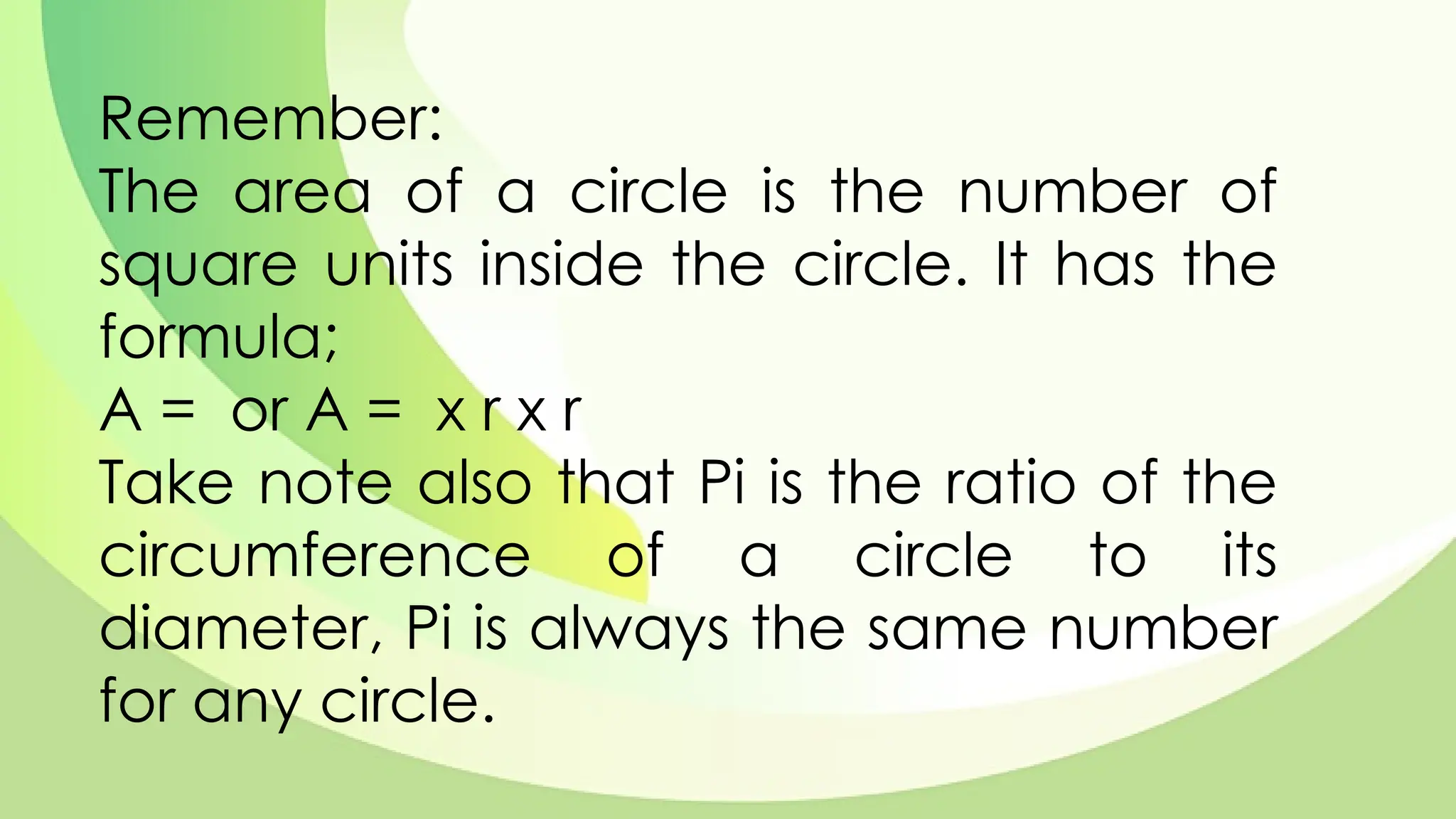 Remember:
The area of a circle is the number of
square units inside the circle. It has the
formula;
A = or A = x r x r
Take note also that Pi is the ratio of the
circumference of a circle to its
diameter, Pi is always the same number
for any circle.
 