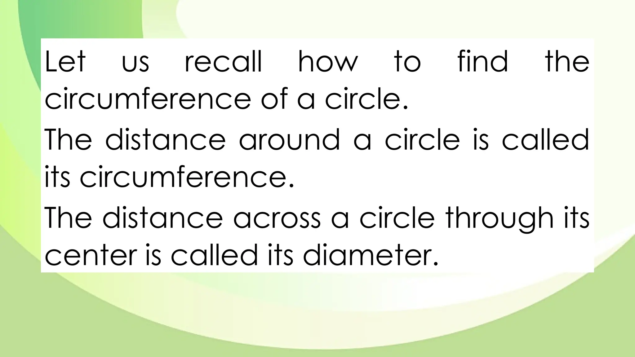 Let us recall how to find the
circumference of a circle.
The distance around a circle is called
its circumference.
The distance across a circle through its
center is called its diameter.
 