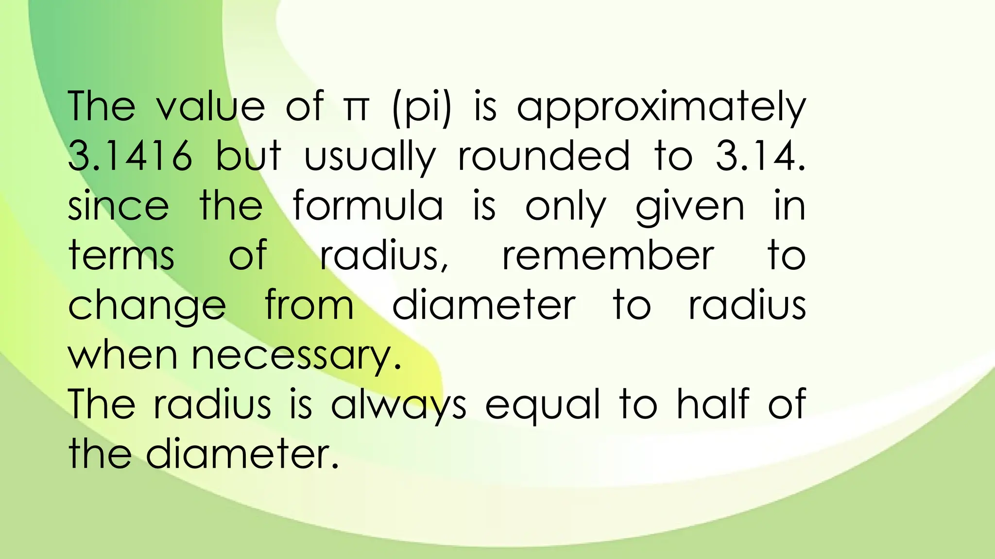 The value of π (pi) is approximately
3.1416 but usually rounded to 3.14.
since the formula is only given in
terms of radius, remember to
change from diameter to radius
when necessary.
The radius is always equal to half of
the diameter.
 