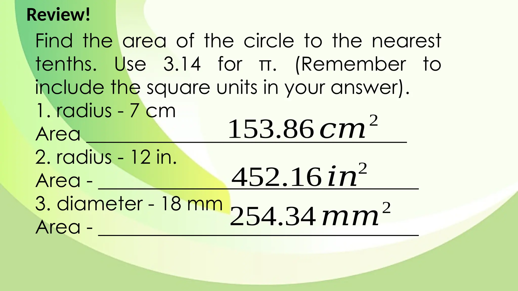 Find the area of the circle to the nearest
tenths. Use 3.14 for π. (Remember to
include the square units in your answer).
1. radius - 7 cm
Area _________________________________
2. radius - 12 in.
Area - _________________________________
3. diameter - 18 mm
Area - _________________________________
153.86 𝑐𝑚2
452.16 𝑖𝑛2
254.34 𝑚𝑚2
Review!
 