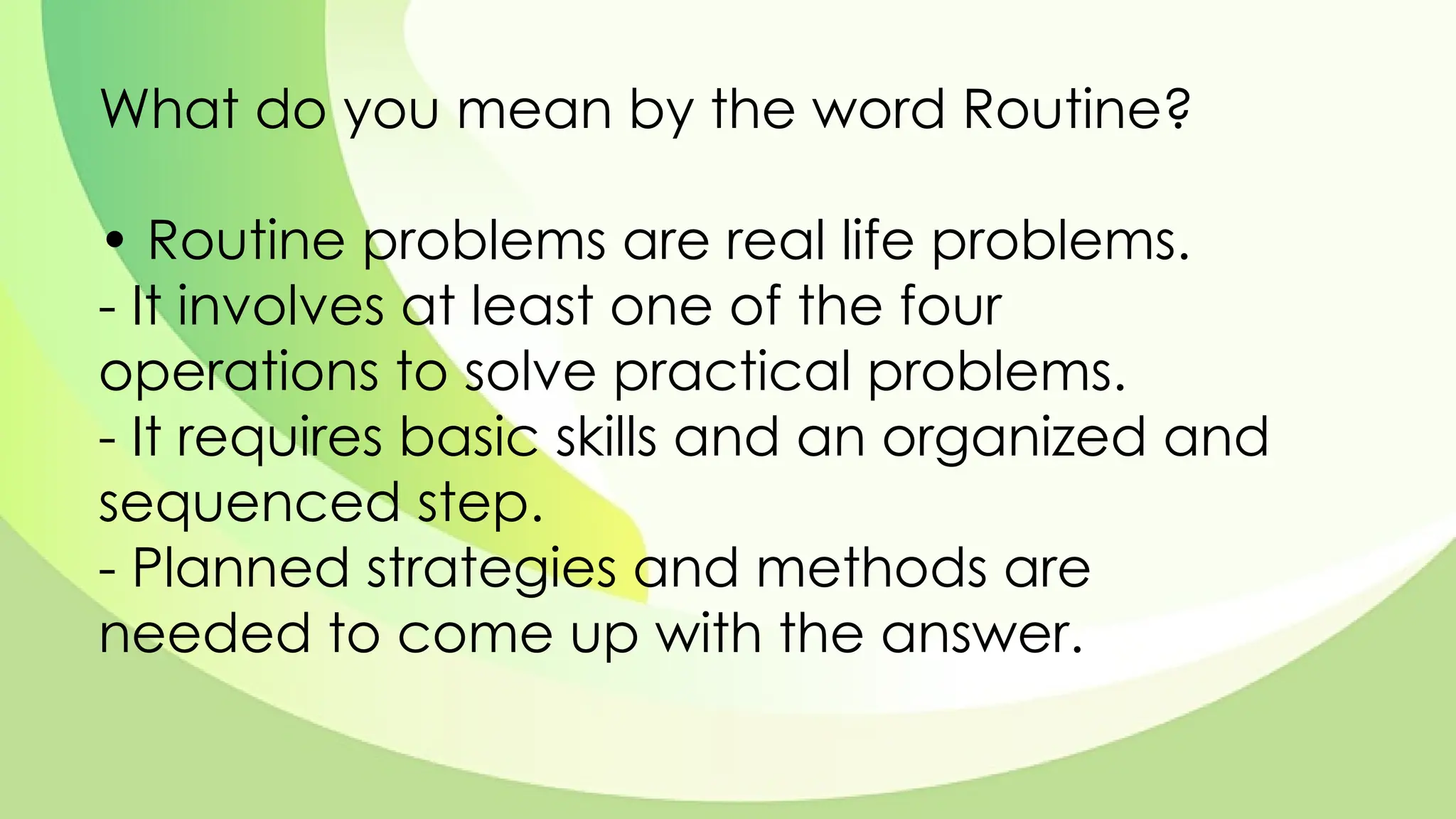 What do you mean by the word Routine?
• Routine problems are real life problems.
- It involves at least one of the four
operations to solve practical problems.
- It requires basic skills and an organized and
sequenced step.
- Planned strategies and methods are
needed to come up with the answer.
 