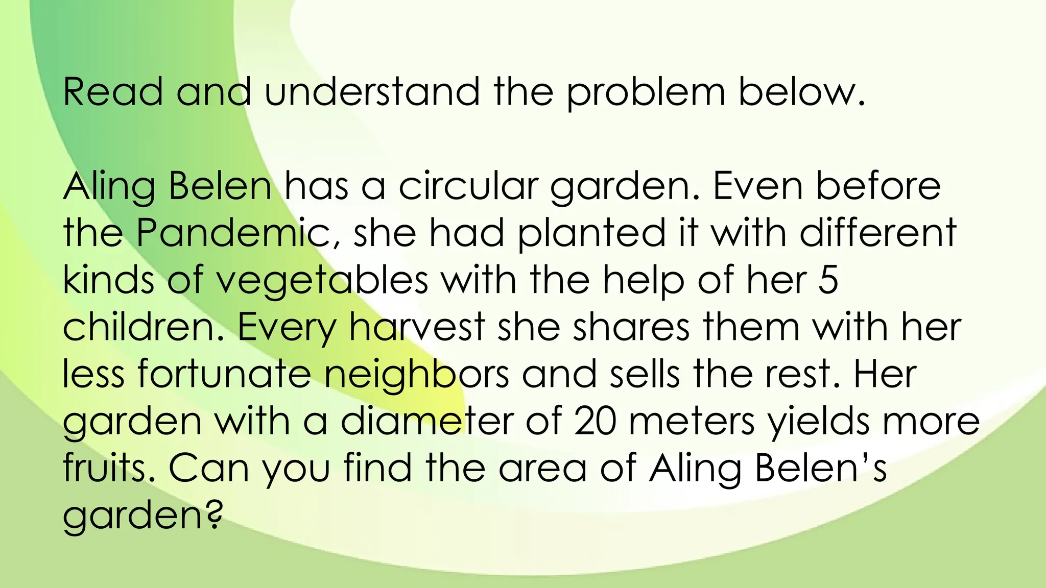 Read and understand the problem below.
Aling Belen has a circular garden. Even before
the Pandemic, she had planted it with different
kinds of vegetables with the help of her 5
children. Every harvest she shares them with her
less fortunate neighbors and sells the rest. Her
garden with a diameter of 20 meters yields more
fruits. Can you find the area of Aling Belen’s
garden?
 