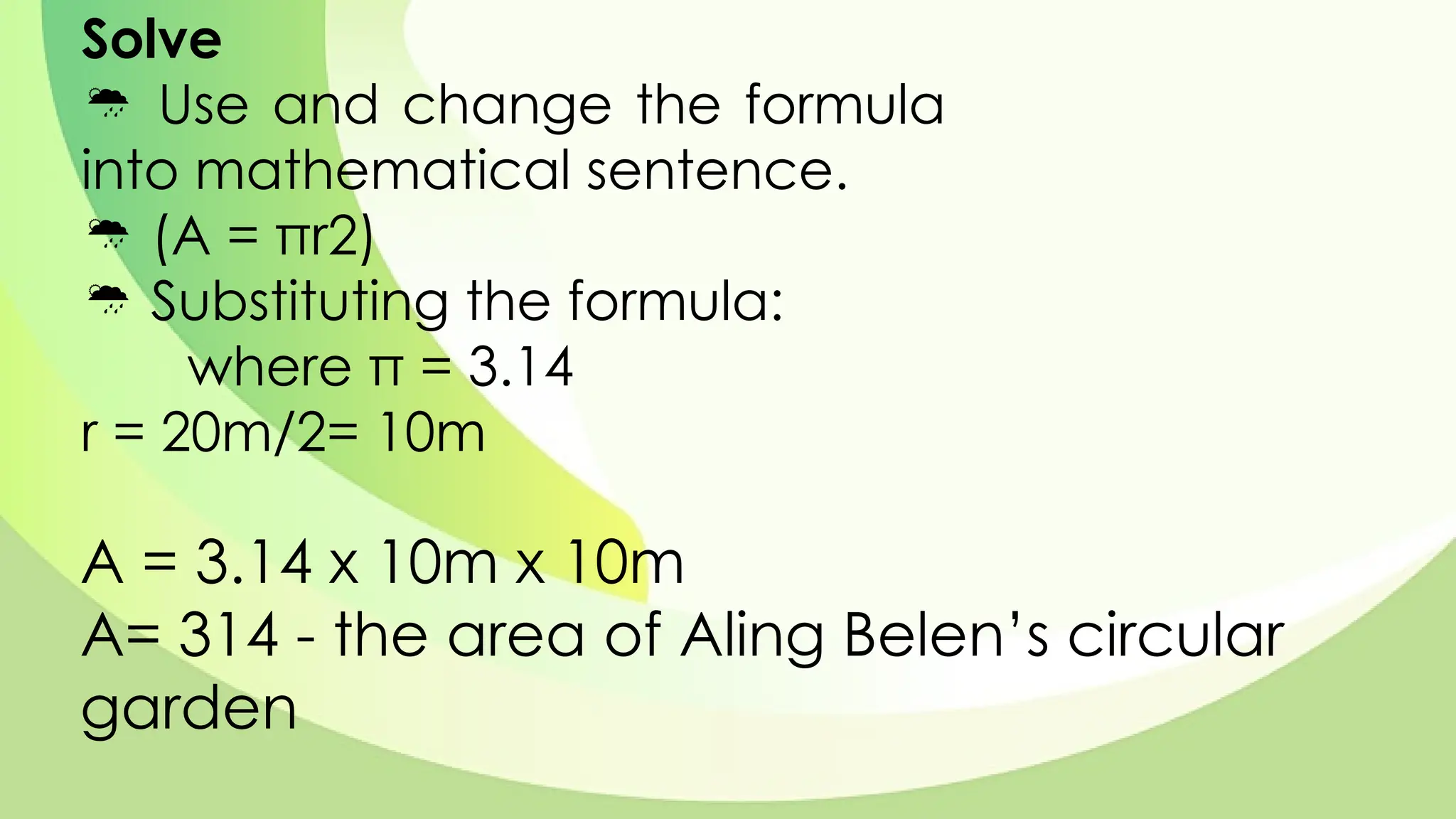 Solve
 Use and change the formula
into mathematical sentence.
 (A = πr2)
 Substituting the formula:
where π = 3.14
r = 20m/2= 10m
A = 3.14 x 10m x 10m
A= 314 - the area of Aling Belen’s circular
garden
 