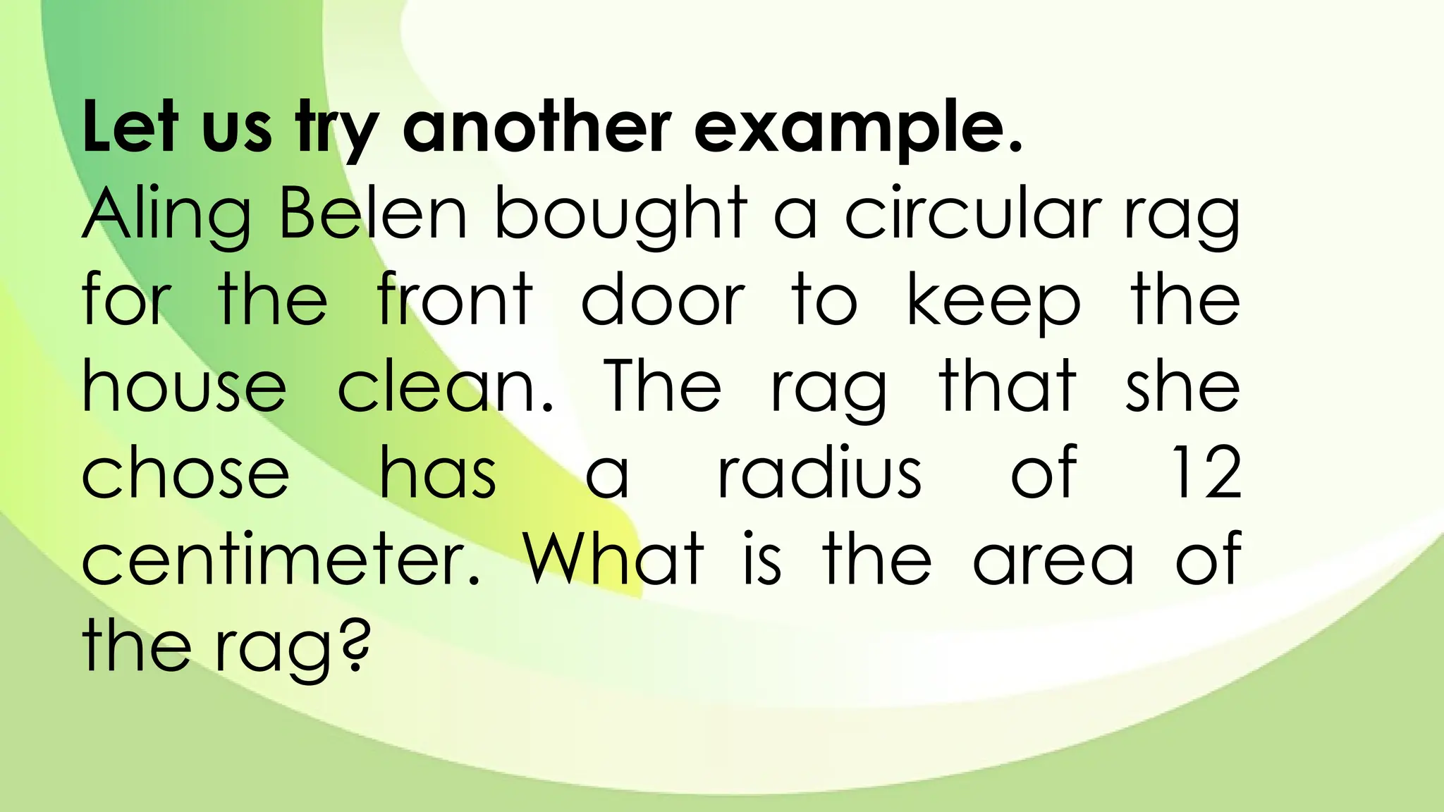 Let us try another example.
Aling Belen bought a circular rag
for the front door to keep the
house clean. The rag that she
chose has a radius of 12
centimeter. What is the area of
the rag?
 