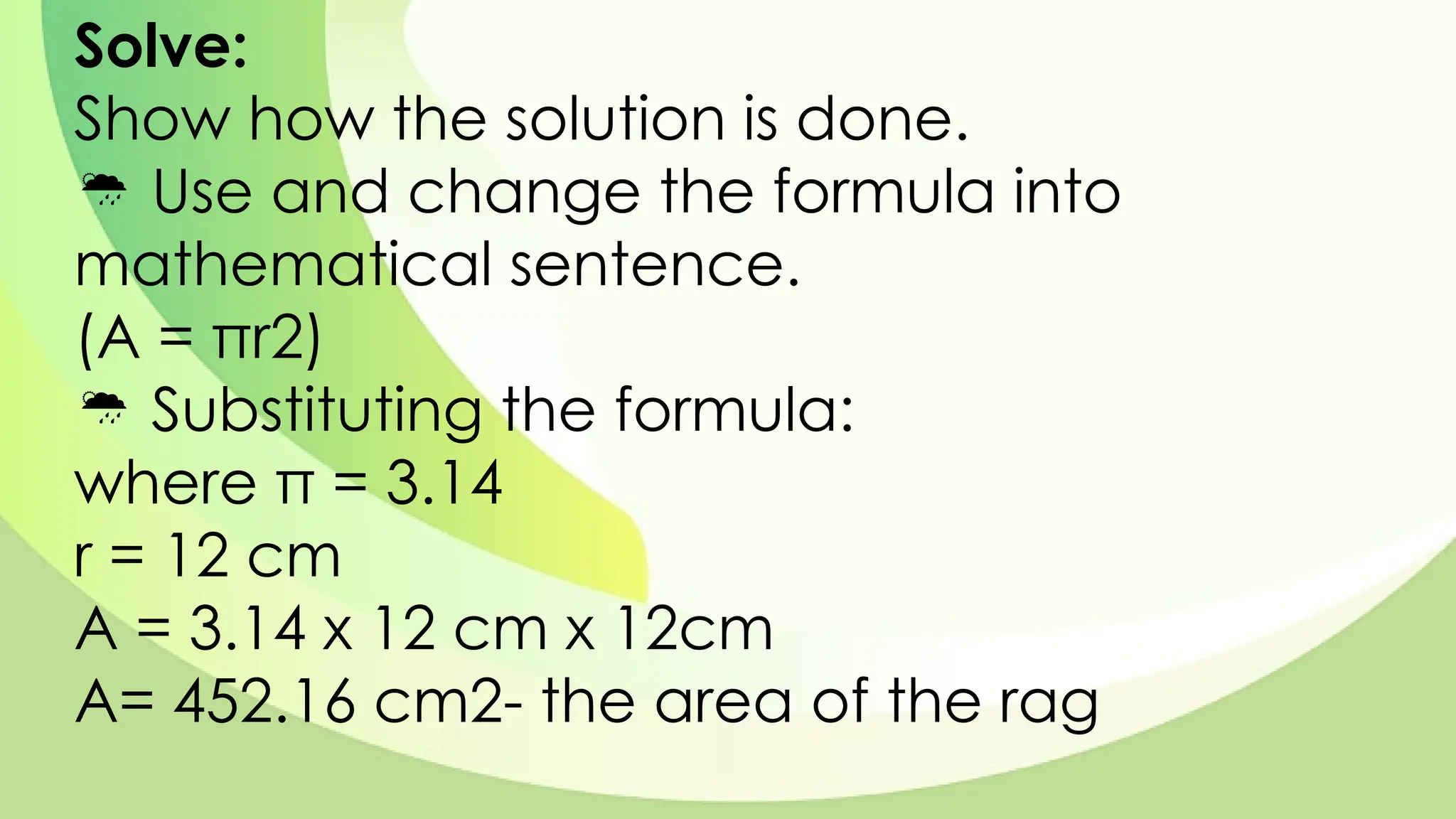 Solve:
Show how the solution is done.
 Use and change the formula into
mathematical sentence.
(A = πr2)
 Substituting the formula:
where π = 3.14
r = 12 cm
A = 3.14 x 12 cm x 12cm
A= 452.16 cm2- the area of the rag
 