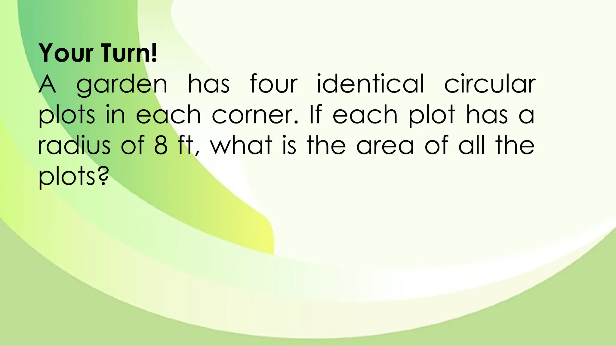 Your Turn!
A garden has four identical circular
plots in each corner. If each plot has a
radius of 8 ft, what is the area of all the
plots?
 