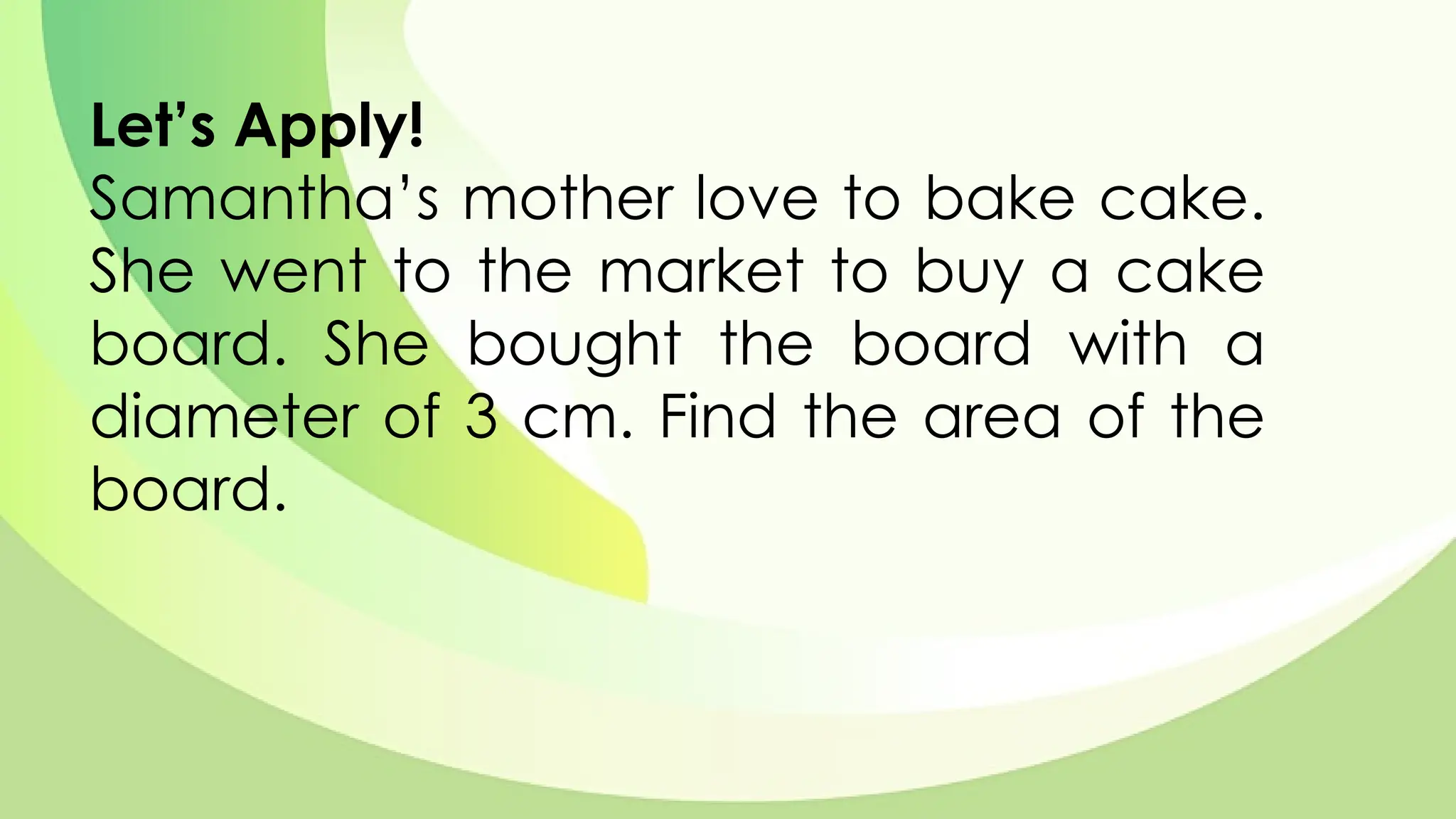 Let’s Apply!
Samantha’s mother love to bake cake.
She went to the market to buy a cake
board. She bought the board with a
diameter of 3 cm. Find the area of the
board.
 