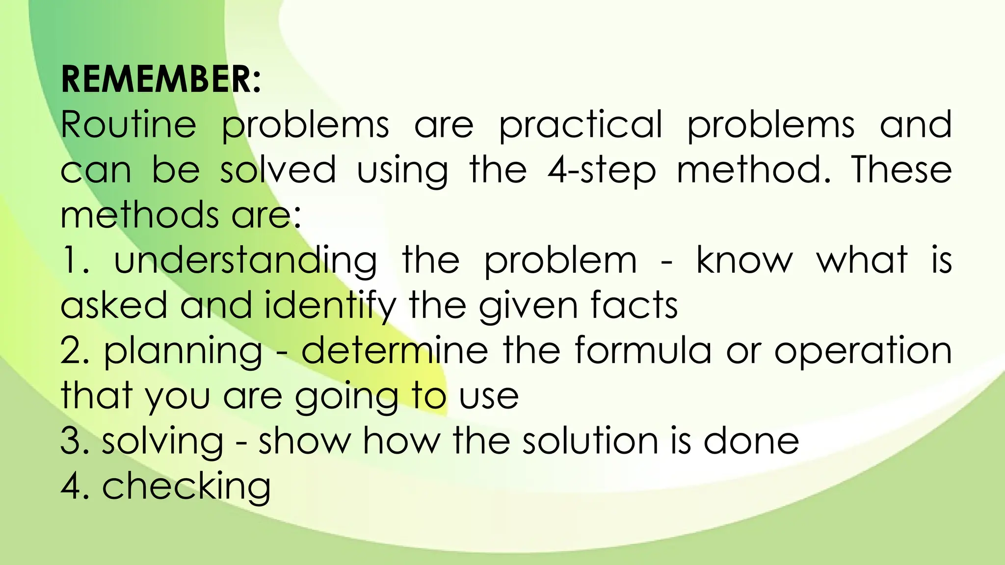 REMEMBER:
Routine problems are practical problems and
can be solved using the 4-step method. These
methods are:
1. understanding the problem - know what is
asked and identify the given facts
2. planning - determine the formula or operation
that you are going to use
3. solving - show how the solution is done
4. checking
 