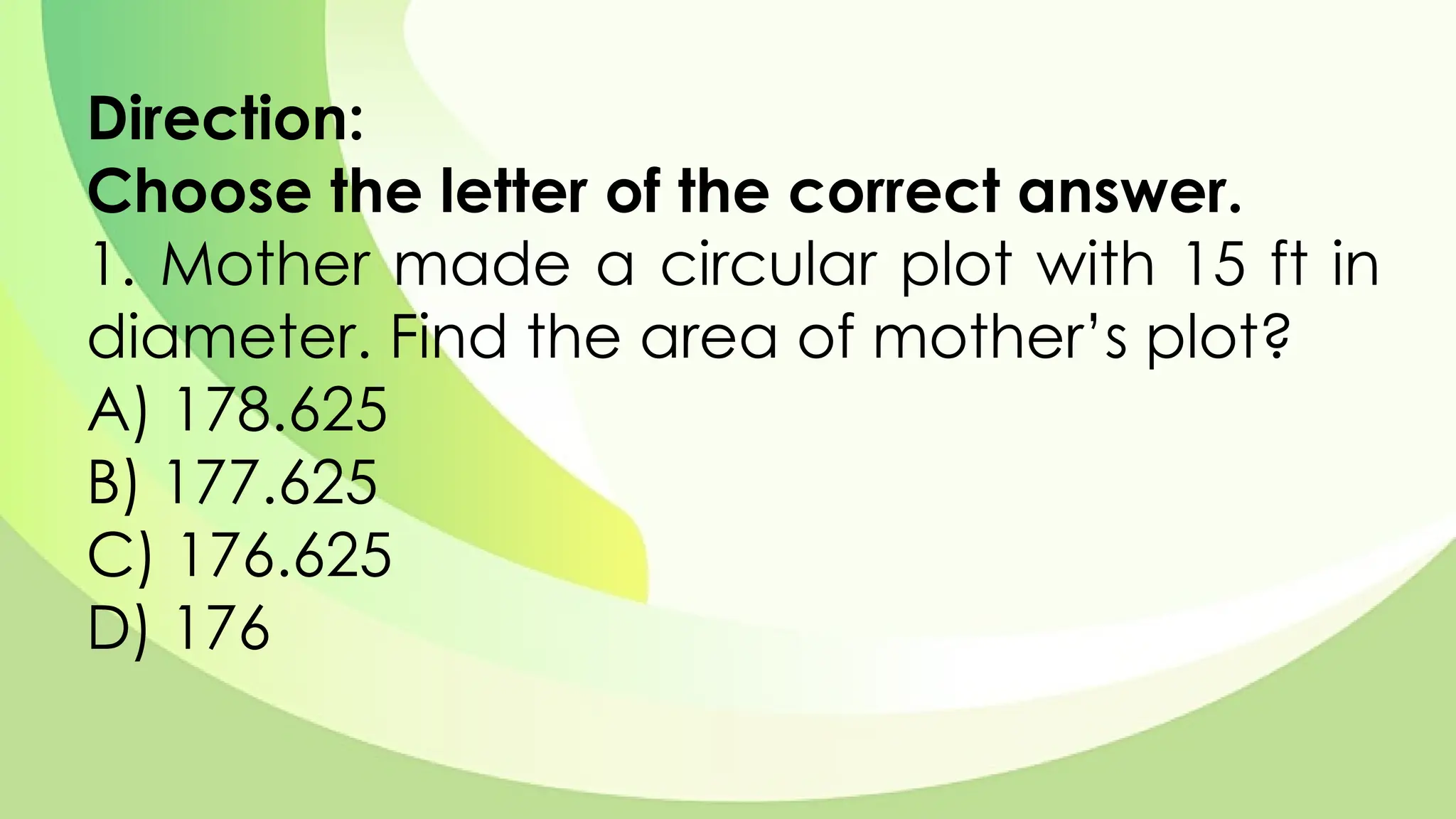 Direction:
Choose the letter of the correct answer.
1. Mother made a circular plot with 15 ft in
diameter. Find the area of mother’s plot?
A) 178.625
B) 177.625
C) 176.625
D) 176
 