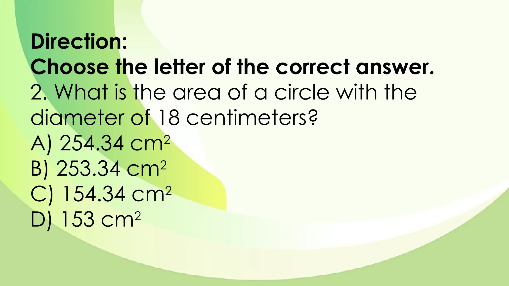 Direction:
Choose the letter of the correct answer.
2. What is the area of a circle with the
diameter of 18 centimeters?
A) 254.34 cm2
B) 253.34 cm2
C) 154.34 cm2
D) 153 cm2
 
