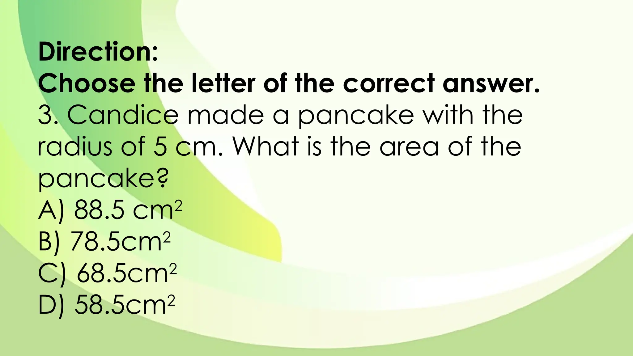 Direction:
Choose the letter of the correct answer.
3. Candice made a pancake with the
radius of 5 cm. What is the area of the
pancake?
A) 88.5 cm2
B) 78.5cm2
C) 68.5cm2
D) 58.5cm2
 