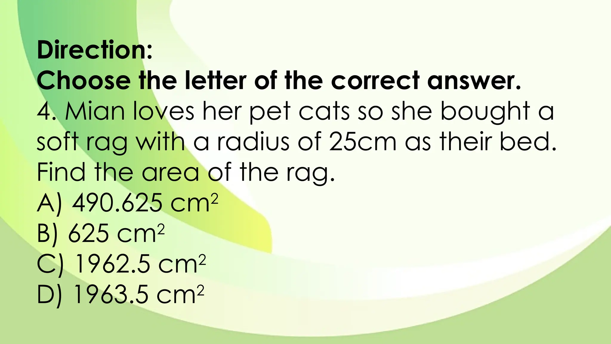 Direction:
Choose the letter of the correct answer.
4. Mian loves her pet cats so she bought a
soft rag with a radius of 25cm as their bed.
Find the area of the rag.
A) 490.625 cm2
B) 625 cm2
C) 1962.5 cm2
D) 1963.5 cm2
 