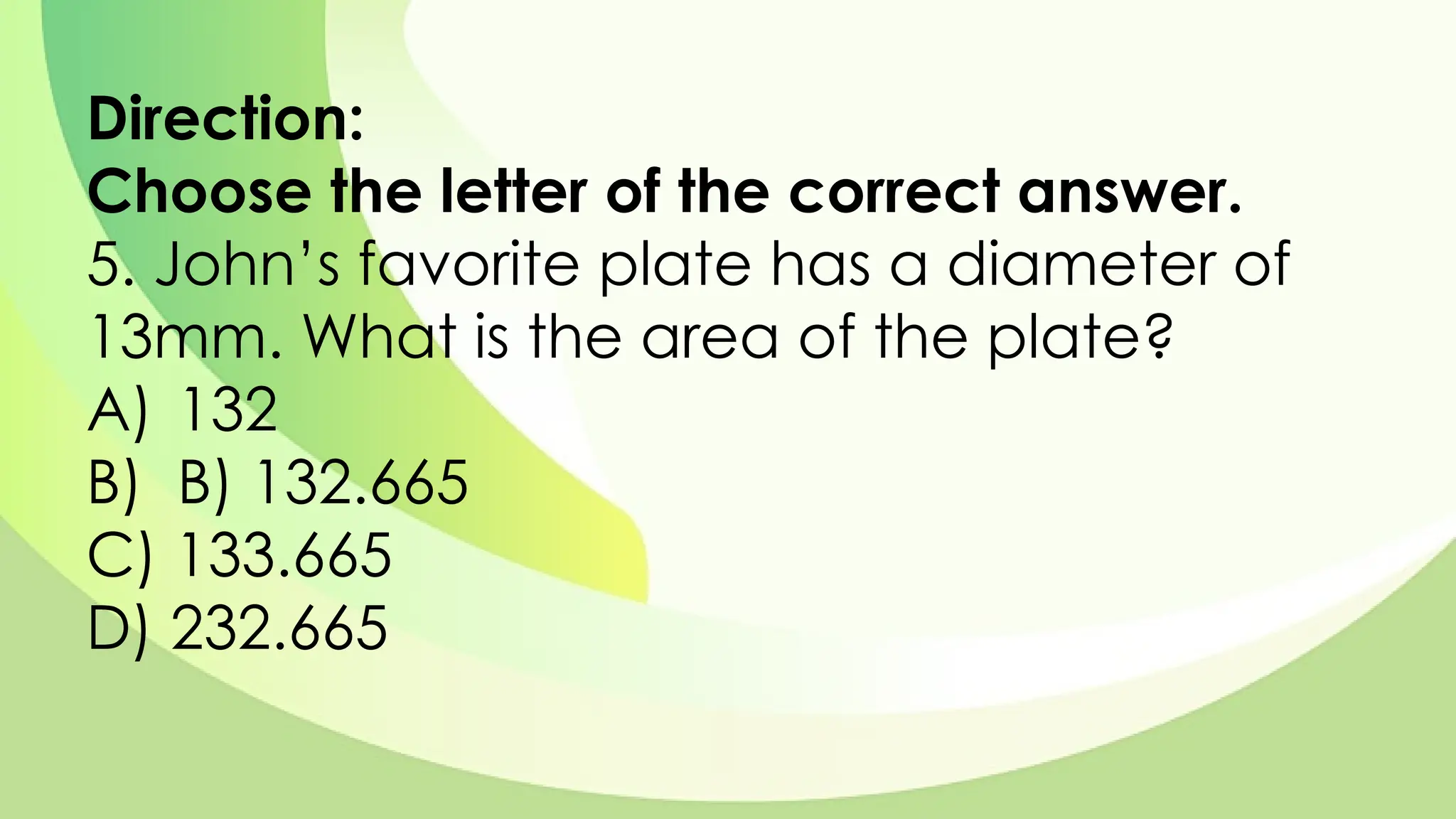 Direction:
Choose the letter of the correct answer.
5. John’s favorite plate has a diameter of
13mm. What is the area of the plate?
A) 132
B) B) 132.665
C) 133.665
D) 232.665
 