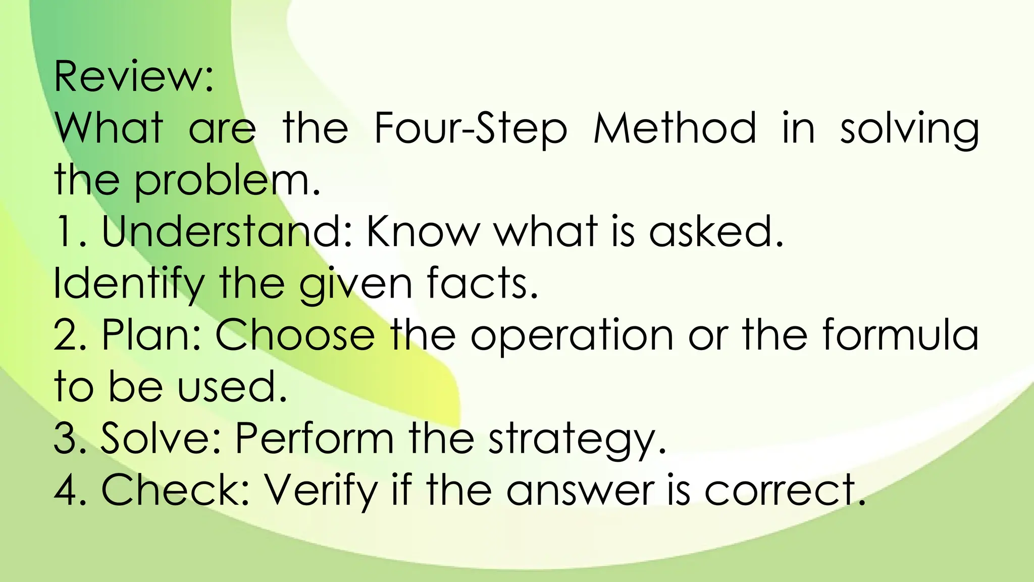 Review:
What are the Four-Step Method in solving
the problem.
1. Understand: Know what is asked.
Identify the given facts.
2. Plan: Choose the operation or the formula
to be used.
3. Solve: Perform the strategy.
4. Check: Verify if the answer is correct.
 