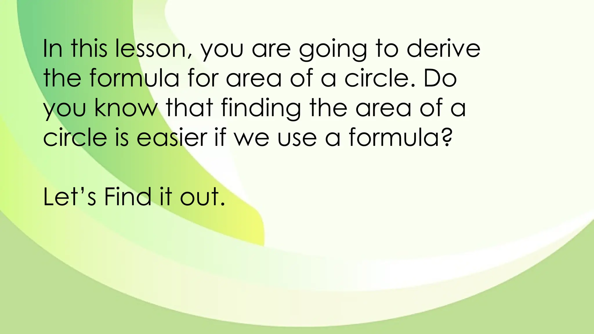 In this lesson, you are going to derive
the formula for area of a circle. Do
you know that finding the area of a
circle is easier if we use a formula?
Let’s Find it out.
 