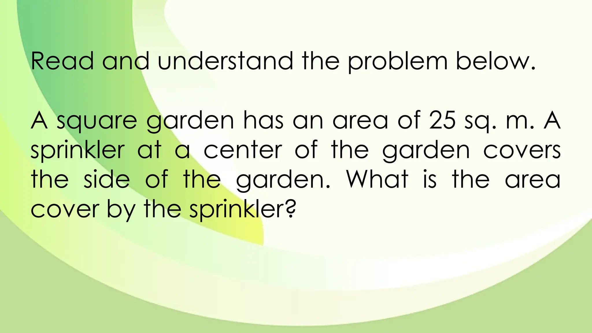 Read and understand the problem below.
A square garden has an area of 25 sq. m. A
sprinkler at a center of the garden covers
the side of the garden. What is the area
cover by the sprinkler?
 