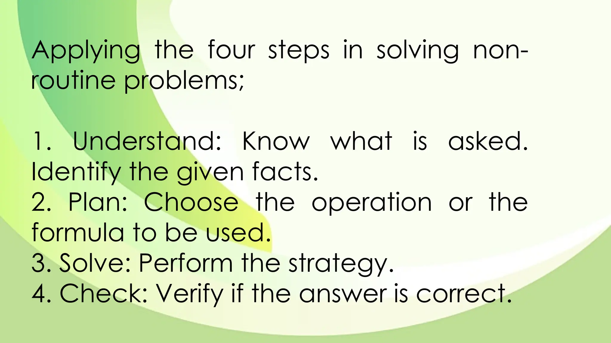 Applying the four steps in solving non-
routine problems;
1. Understand: Know what is asked.
Identify the given facts.
2. Plan: Choose the operation or the
formula to be used.
3. Solve: Perform the strategy.
4. Check: Verify if the answer is correct.
 