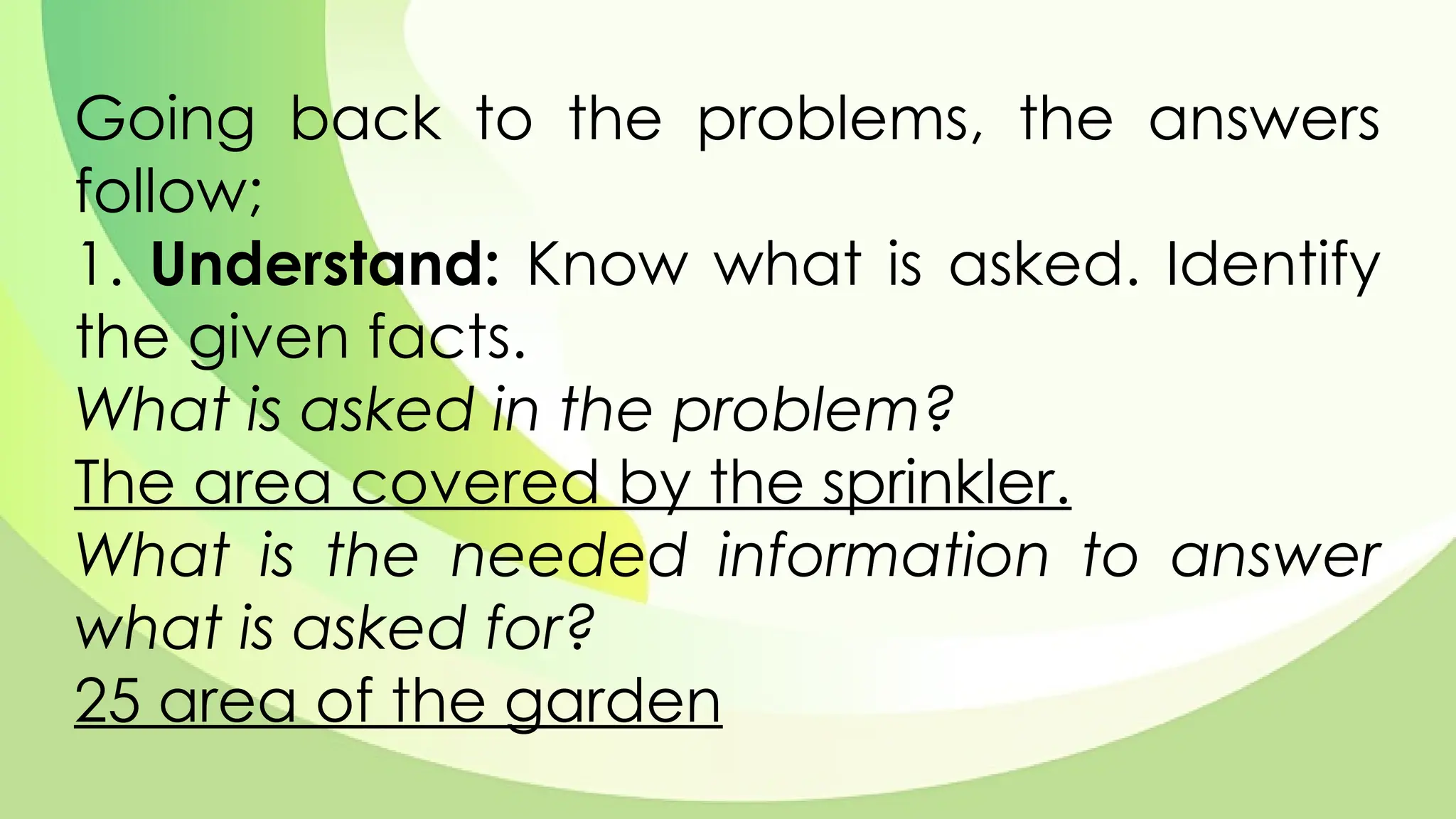 Going back to the problems, the answers
follow;
1. Understand: Know what is asked. Identify
the given facts.
What is asked in the problem?
The area covered by the sprinkler.
What is the needed information to answer
what is asked for?
25 area of the garden
 