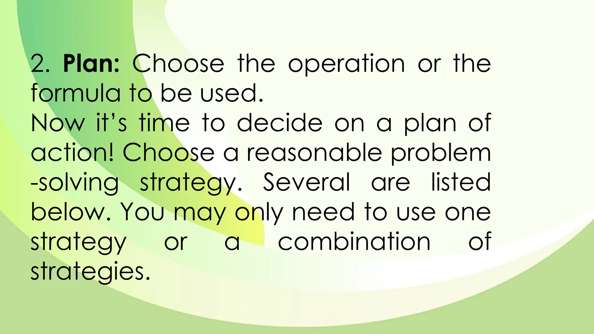 2. Plan: Choose the operation or the
formula to be used.
Now it’s time to decide on a plan of
action! Choose a reasonable problem
-solving strategy. Several are listed
below. You may only need to use one
strategy or a combination of
strategies.
 