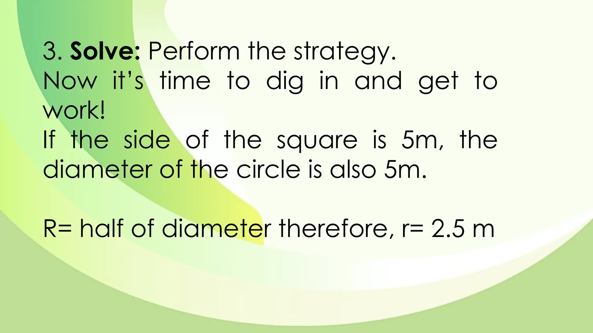 3. Solve: Perform the strategy.
Now it’s time to dig in and get to
work!
If the side of the square is 5m, the
diameter of the circle is also 5m.
R= half of diameter therefore, r= 2.5 m
 