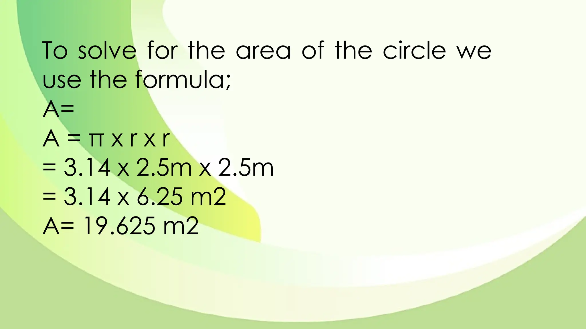 To solve for the area of the circle we
use the formula;
A=
A = π x r x r
= 3.14 x 2.5m x 2.5m
= 3.14 x 6.25 m2
A= 19.625 m2
 