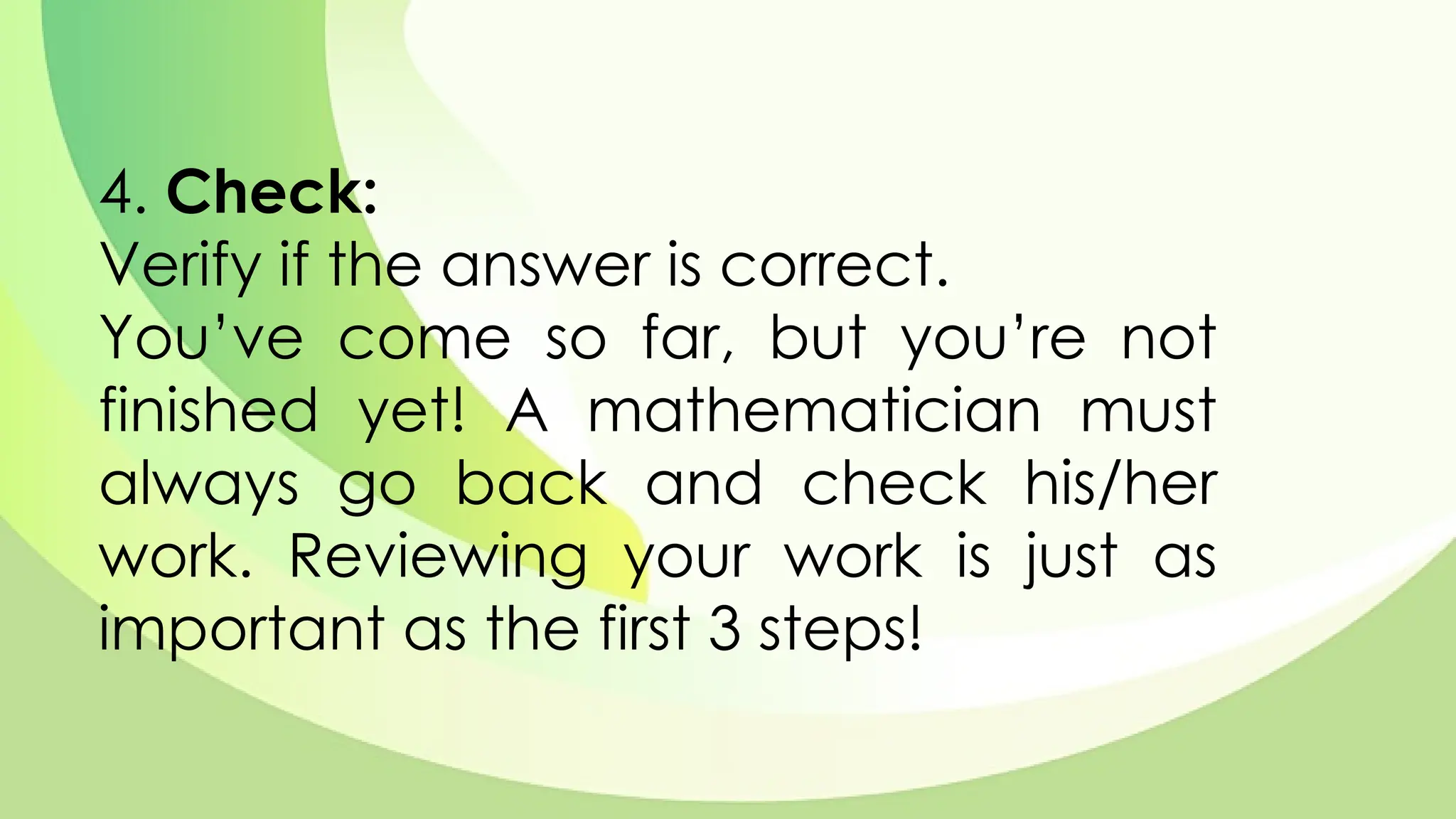 4. Check:
Verify if the answer is correct.
You’ve come so far, but you’re not
finished yet! A mathematician must
always go back and check his/her
work. Reviewing your work is just as
important as the first 3 steps!
 
