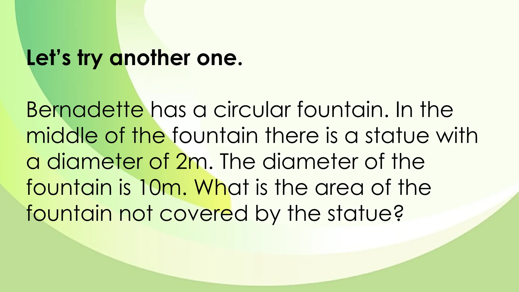 Let’s try another one.
Bernadette has a circular fountain. In the
middle of the fountain there is a statue with
a diameter of 2m. The diameter of the
fountain is 10m. What is the area of the
fountain not covered by the statue?
 