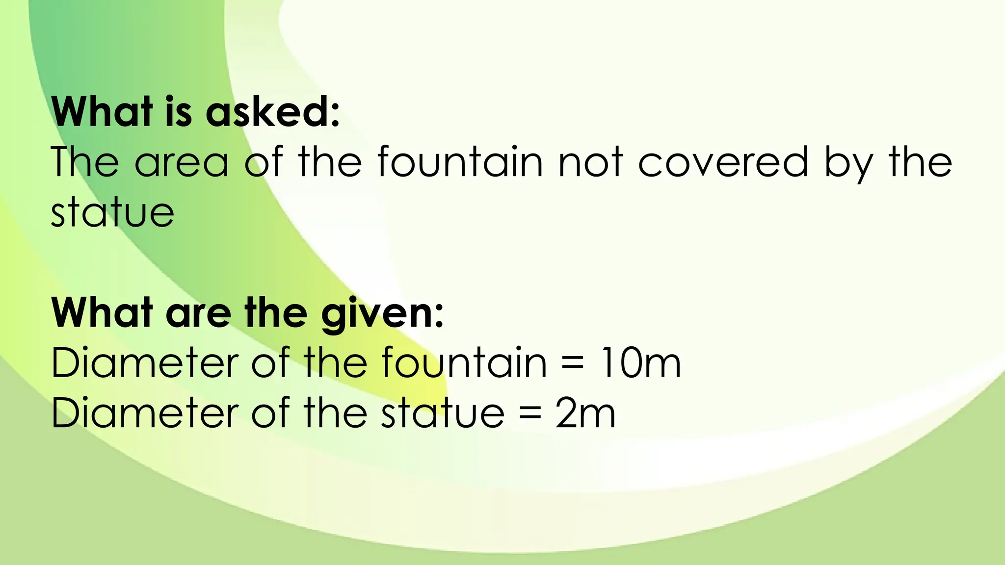 What is asked:
The area of the fountain not covered by the
statue
What are the given:
Diameter of the fountain = 10m
Diameter of the statue = 2m
 