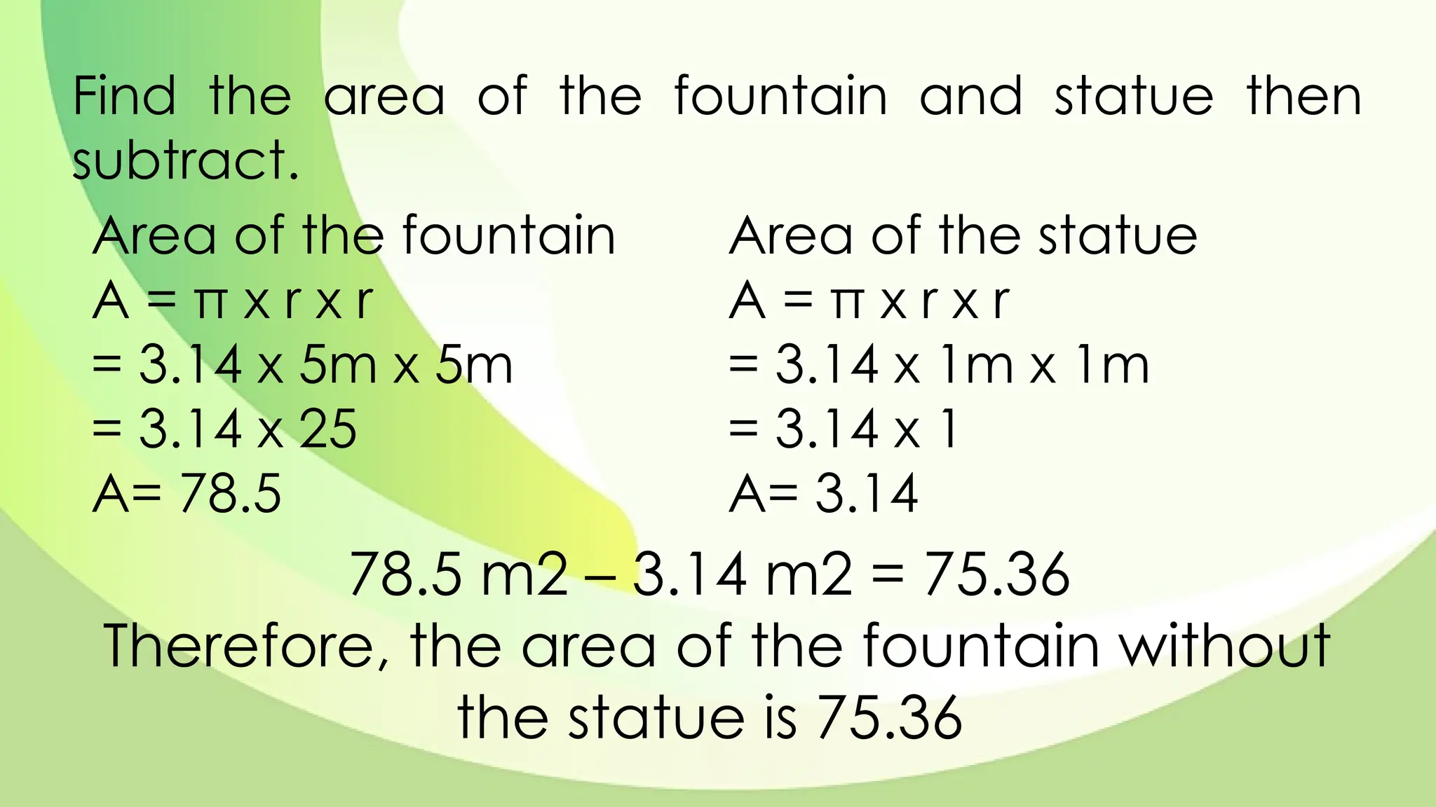 Find the area of the fountain and statue then
subtract.
Area of the fountain
A = π x r x r
= 3.14 x 5m x 5m
= 3.14 x 25
A= 78.5
78.5 m2 – 3.14 m2 = 75.36
Therefore, the area of the fountain without
the statue is 75.36
Area of the statue
A = π x r x r
= 3.14 x 1m x 1m
= 3.14 x 1
A= 3.14
 
