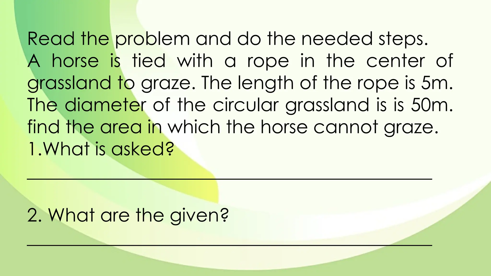 Read the problem and do the needed steps.
A horse is tied with a rope in the center of
grassland to graze. The length of the rope is 5m.
The diameter of the circular grassland is is 50m.
find the area in which the horse cannot graze.
1.What is asked?
____________________________________________
2. What are the given?
____________________________________________
 