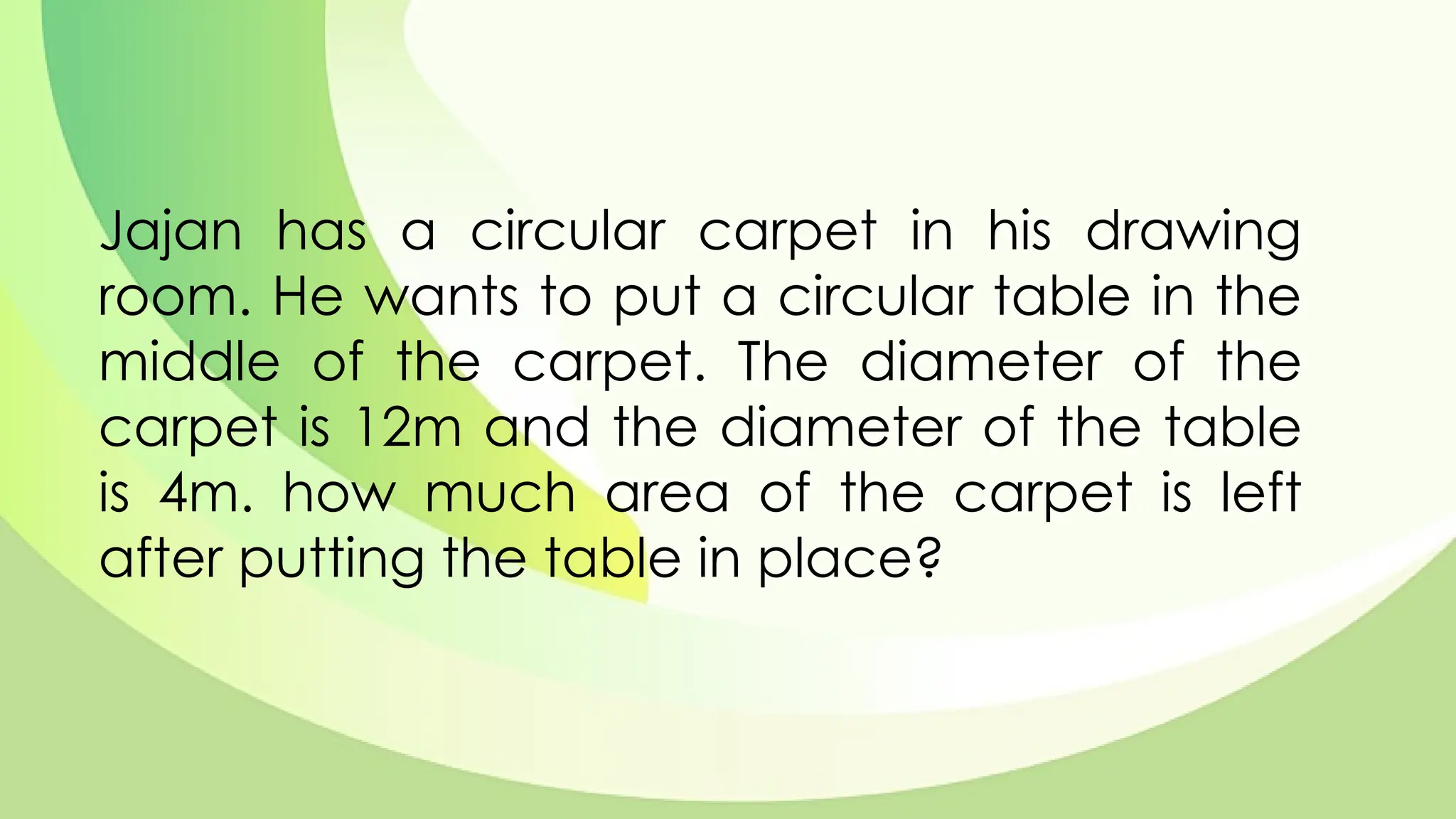 Jajan has a circular carpet in his drawing
room. He wants to put a circular table in the
middle of the carpet. The diameter of the
carpet is 12m and the diameter of the table
is 4m. how much area of the carpet is left
after putting the table in place?
 