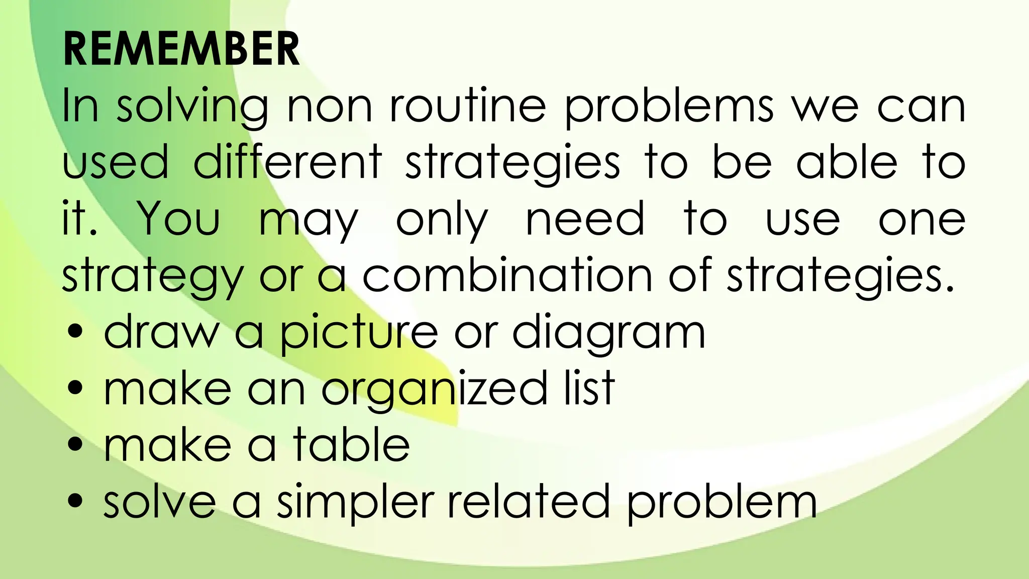 REMEMBER
In solving non routine problems we can
used different strategies to be able to
it. You may only need to use one
strategy or a combination of strategies.
• draw a picture or diagram
• make an organized list
• make a table
• solve a simpler related problem
 