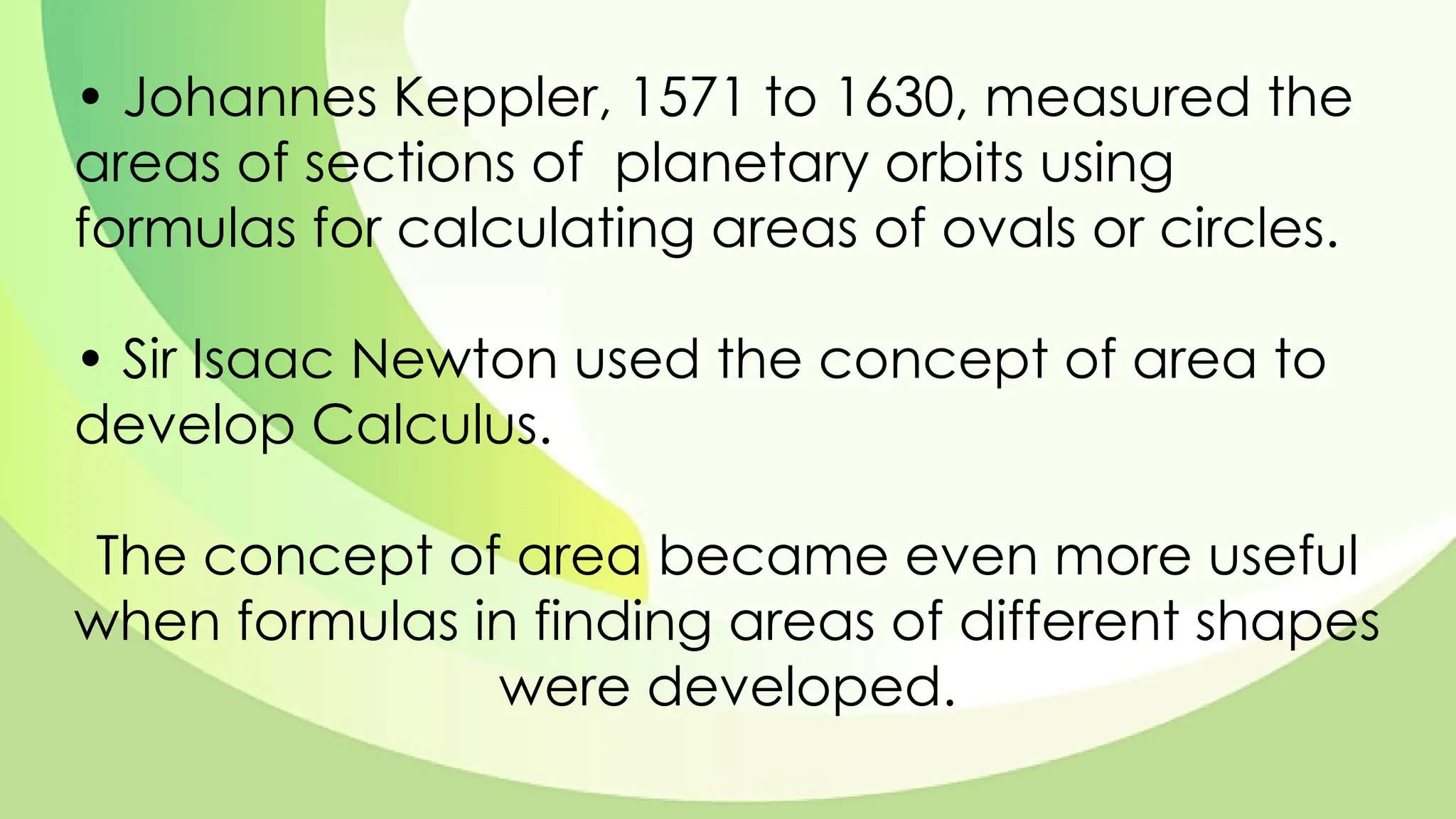 • Johannes Keppler, 1571 to 1630, measured the
areas of sections of planetary orbits using
formulas for calculating areas of ovals or circles.
• Sir Isaac Newton used the concept of area to
develop Calculus.
The concept of area became even more useful
when formulas in finding areas of different shapes
were developed.
 