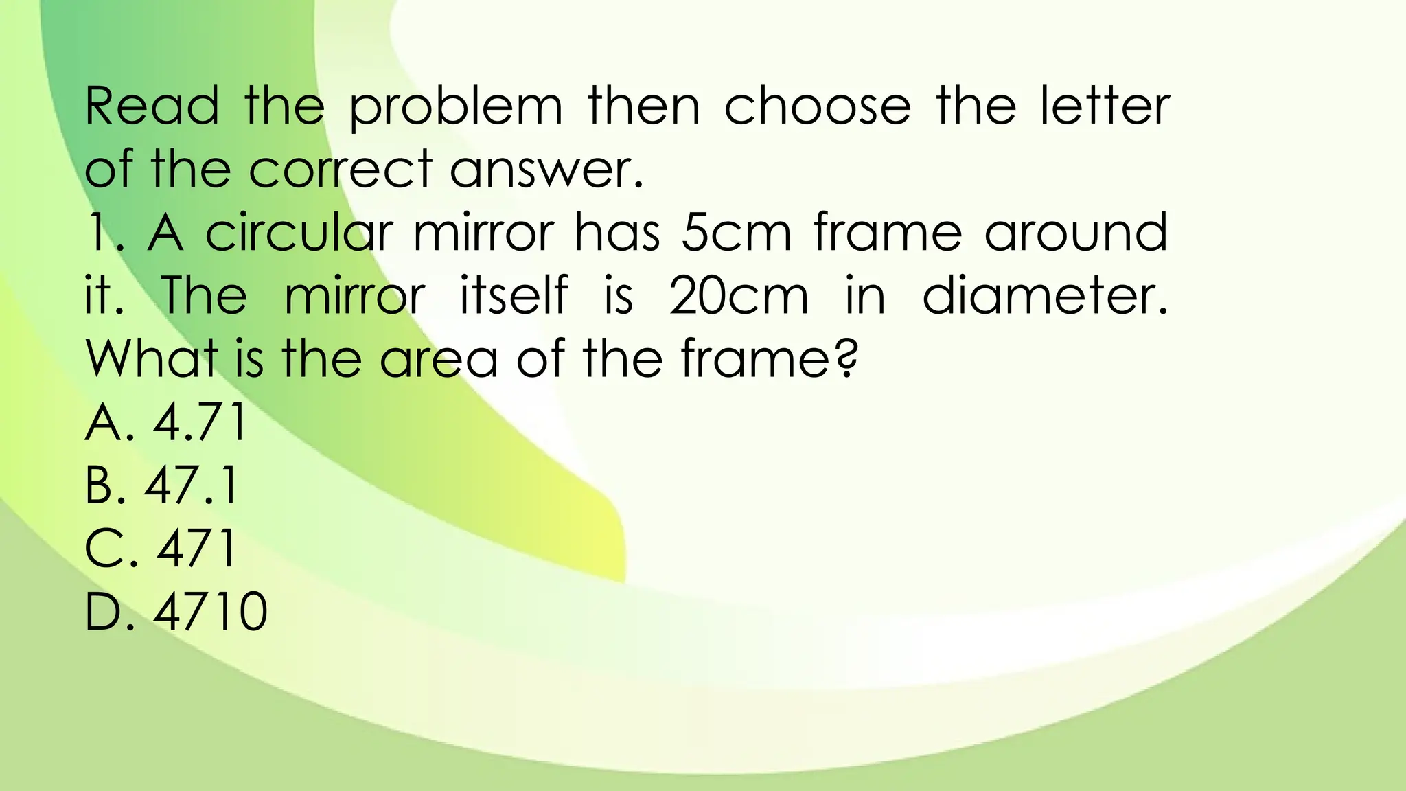 Read the problem then choose the letter
of the correct answer.
1. A circular mirror has 5cm frame around
it. The mirror itself is 20cm in diameter.
What is the area of the frame?
A. 4.71
B. 47.1
C. 471
D. 4710
 