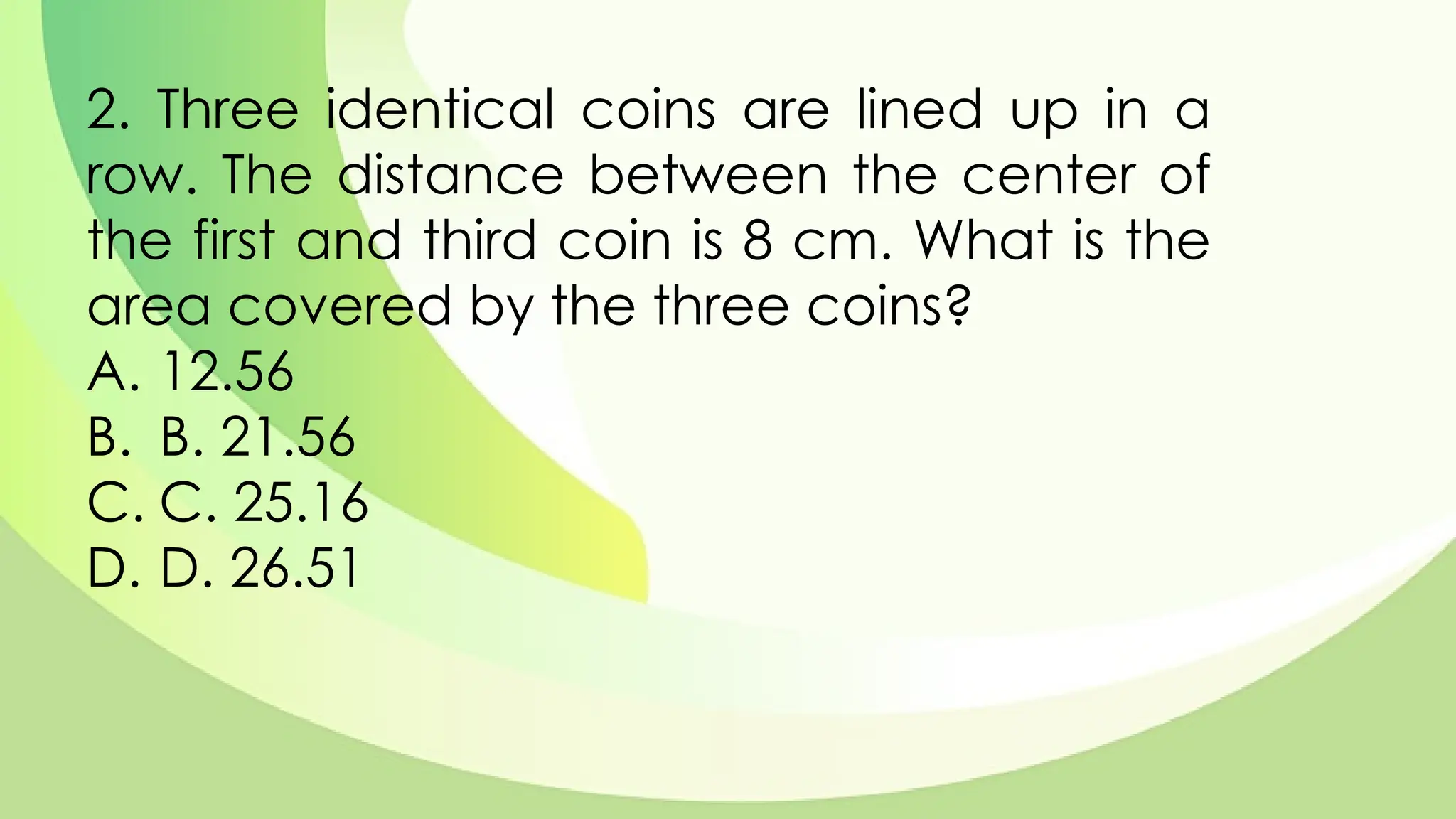 2. Three identical coins are lined up in a
row. The distance between the center of
the first and third coin is 8 cm. What is the
area covered by the three coins?
A. 12.56
B. B. 21.56
C. C. 25.16
D. D. 26.51
 