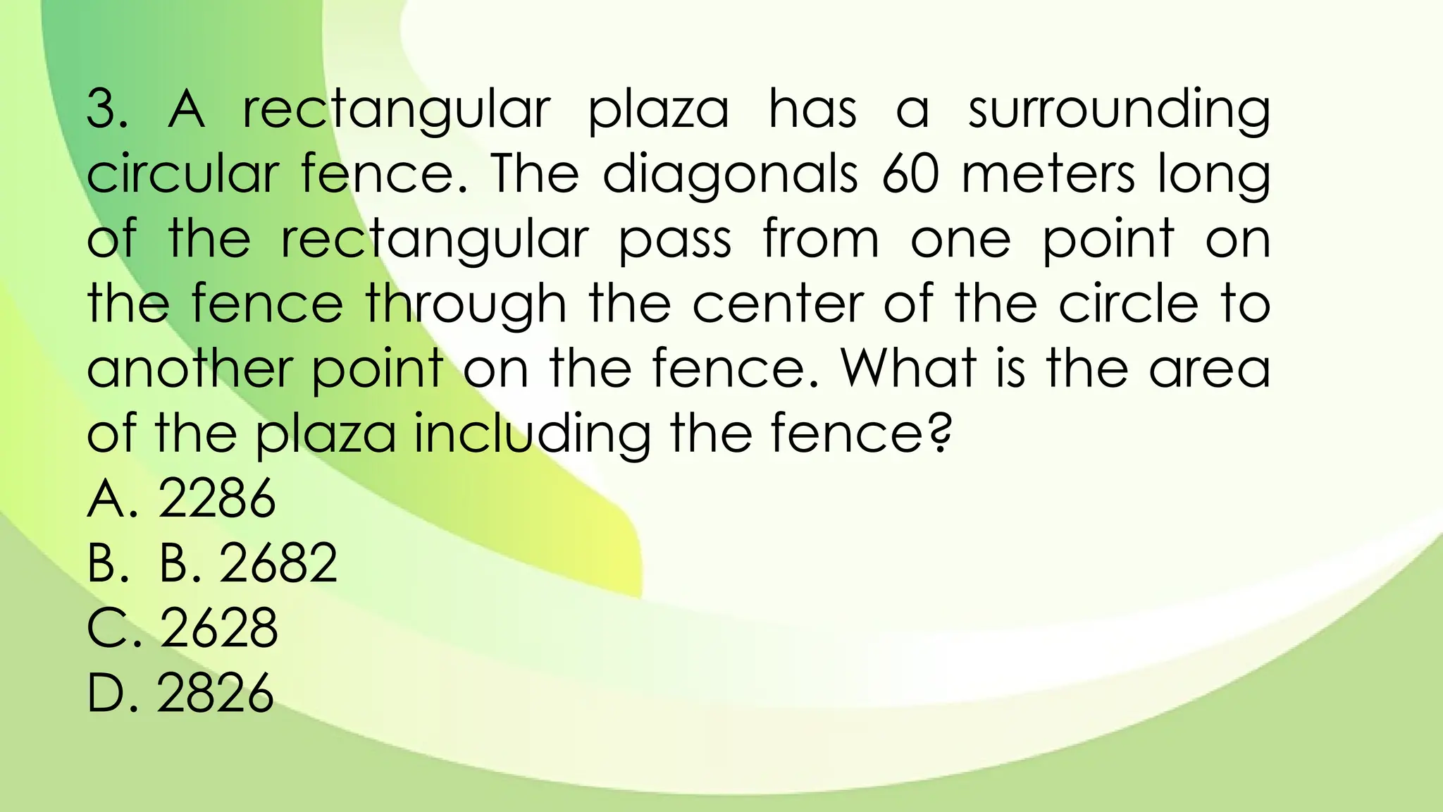 3. A rectangular plaza has a surrounding
circular fence. The diagonals 60 meters long
of the rectangular pass from one point on
the fence through the center of the circle to
another point on the fence. What is the area
of the plaza including the fence?
A. 2286
B. B. 2682
C. 2628
D. 2826
 