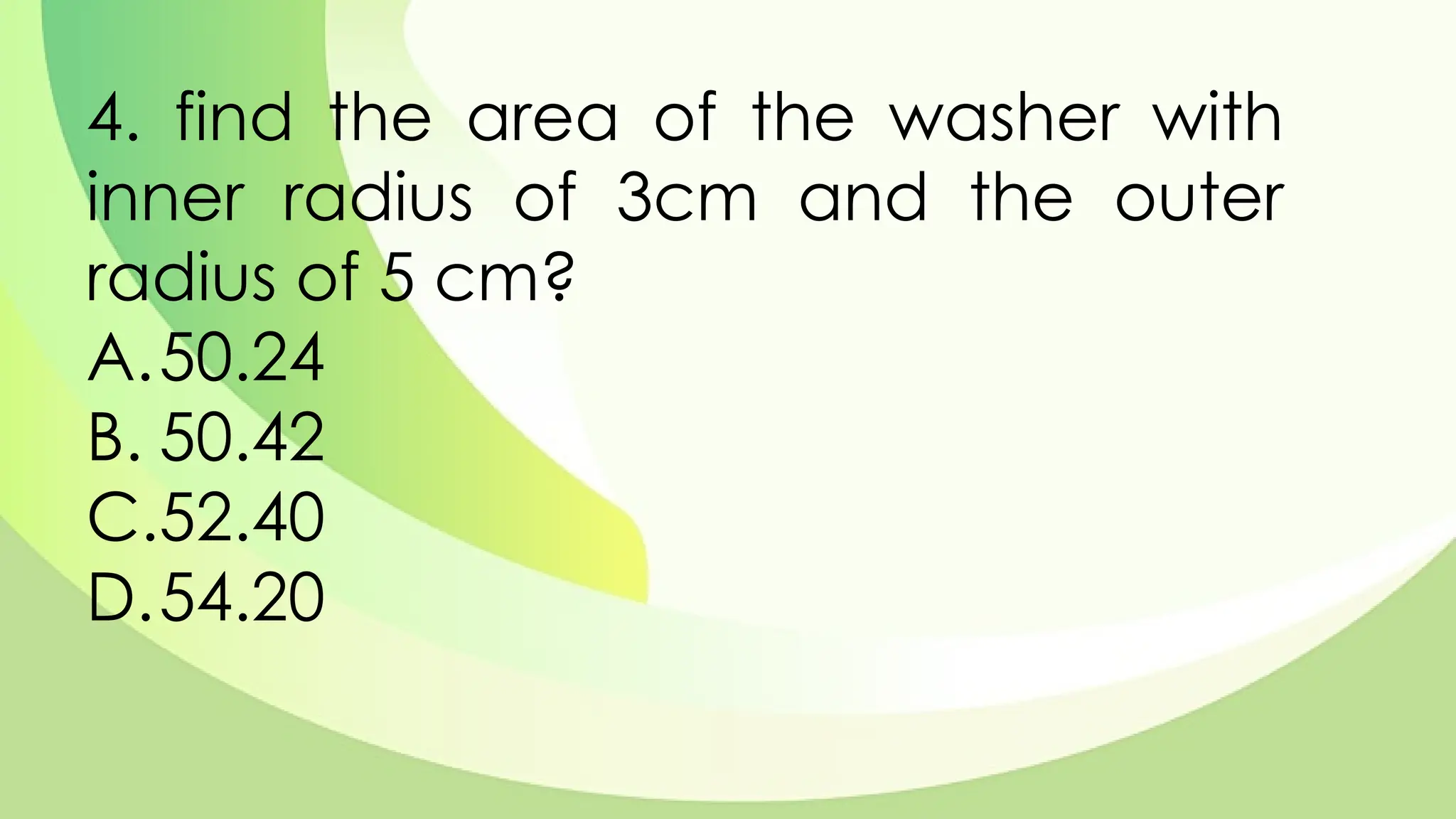 4. find the area of the washer with
inner radius of 3cm and the outer
radius of 5 cm?
A.50.24
B. 50.42
C.52.40
D.54.20
 