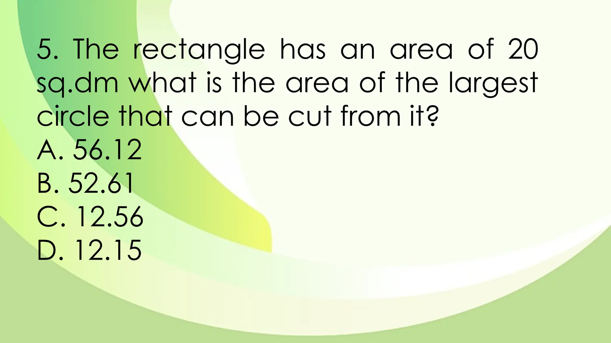 5. The rectangle has an area of 20
sq.dm what is the area of the largest
circle that can be cut from it?
A. 56.12
B. 52.61
C. 12.56
D. 12.15
 