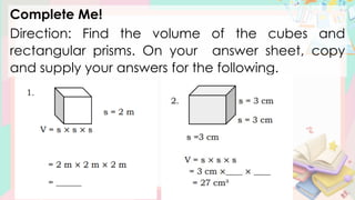 Complete Me!
Direction: Find the volume of the cubes and
rectangular prisms. On your answer sheet, copy
and supply your answers for the following.
 