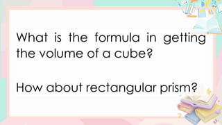 What is the formula in getting
the volume of a cube?
How about rectangular prism?
 